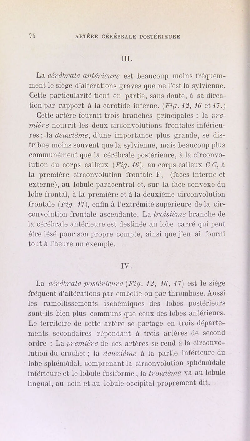 III. La cérébrale antérieure est beaucoup moins fréquem- ment le siège d’altérations graves que ne l’est la sylvienne. Cette particularité tient en partie, sans doute, à sa direc- tion par rapport à la carotide interne. [Fig. 12, 16 et 17.) Cette artère fournit trois branches principales : la pre- mière nourrit les deux circonvolutions frontales inférieu- res ; la deuxième, d’une importance plus grande, se dis- tribue moins souvent que la sylvienne, mais beaucoup plus communément que la cérébrale postérieure, à la circonvo- lution du corps calleux [Fig. 16), au corps calleux CC, k la première circonvolution frontale Fj (faces interne et externe), au lobule paracentral et, sur la face convexe du lobe frontal, à la première et à la deuxième circonvolution frontale [Fig. 17), enfin à l’extrémité supérieure delà cir- convolution frontale ascendante. La troisième branche de la cérébrale antérieure est destinée au lobe carré qui peut être lésé pour son propre compte, ainsi que j’en ai fourni tout à l’heure un exemple. IV. La cérébrale postérieure [Fig. 12, 16, 17) est le siège fréquent d’altérations par embolie ou par thrombose. Aussi les ramollissements ischémiques des lobes postérieurs sont-ils bien plus communs que ceux des lobes antérieurs. Le territoire de cette artère se partage en trois départe- ments secondaires répondant à trois artères de second ordre : La. première de ces artères se rend à la circonvo- lution du crochet ; la deuxième à la partie inférieure du lobe sphénoïdal, comprenant la circonvolution sphénoïdale inférieure et le lobule fusiforme ; la troisième va au lobule lingual, au coin et au lobule occipital proprement dit.