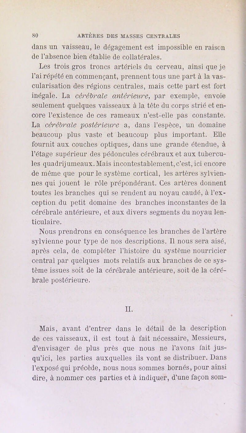 dans un vaisseau, le dégagement est impossible en raison de l’absence bien établie de collatérales. Les trois gros troncs artériels du cerveau, ainsi que je l’ai répété en commençant, prennent tous une part à la vas- cularisation des régions centrales, mais cette part est fort inégale. La cérébrale antérieure, par exemple, envoie seulement quelques vaisseaux à la tête du corps strié et en- core l’existence de ces rameaux n’est-elle pas constante. La cérébrale postérieure a, dans l’espèce, un domaine beaucoup plus vaste et beaucoup plus important. Elle fournit aux couches optiques, dans une grande étendue, à l’étage supérieur des pédoncules cérébraux et aux tubercu- les quadrijumeaux. Mais incontestablement, c’est, ici encore de même que pour le système cortical, les artères sylvien- nes qui jouent le rôle prépondérant. Ces artères donnent toutes les branches qui se rendent au noyau caudé, à l’ex- ception du petit domaine des branches inconstantes de la cérébrale antérieure, et aux divers segments du noyau len- ticulaire. Nous prendrons en conséquence les branches de l’artère sylvienne pour type de nos descriptions. Il nous sera aisé, après cela, de compléter l’histoire du système nourricier central par quelques mots relatifs aux branches de ce sys- tème issues soit de la cérébrale antérieure, soit de la céré- brale postérieure. IL Mais, avant d’entrer dans le détail de la description de ces vaisseaux, il est tout à fait nécessaire. Messieurs, d’envisager de plus près que nous ne l’avons fait jus- qu’ici, les parties auxquelles ils vont se distribuer. Dans l’exposé qui précède, nous nous sommes bornés, pour ainsi dire, à nommer ces parties et à indiquer, d’une façon som-