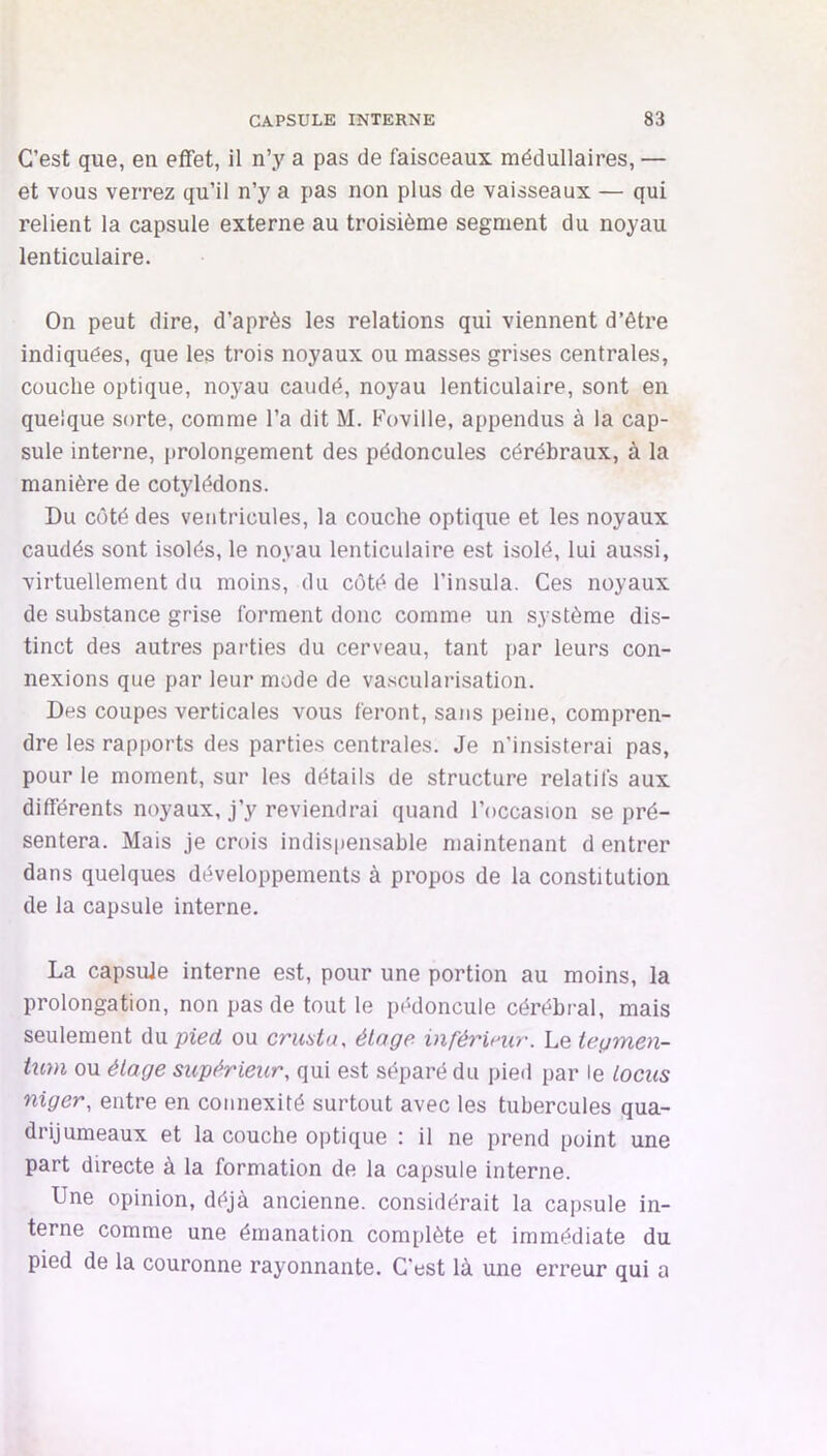 C’est que, en effet, il n’y a pas de faisceaux médullaires, — et vous verrez qu’il n’y a pas non plus de vaisseaux — qui relient la capsule externe au troisième segment du noyau lenticulaire. On peut dire, d’après les relations qui viennent d’être indiquées, que les trois noyaux ou masses grises centrales, couche optique, noyau caudé, noyau lenticulaire, sont en quelque sorte, comme l’a dit M. Foville, appendus à la cap- sule interne, prolongement des pédoncules cérébraux, à la manière de cotylédons. Du côté des ventricules, la couche optique et les noyaux caudés sont isolés, le noyau lenticulaire est isolé, lui aussi, virtuellement du moins, du côté de l’insula. Ces noyaux de substance grise forment donc comme un système dis- tinct des autres parties du cerveau, tant par leurs con- nexions que par leur mode de vascularisation. Des coupes verticales vous feront, sans peine, compren- dre les rapports des parties centrales. Je n’insisterai pas, pour le moment, sur les détails de structure relatifs aux différents noyaux, j’y reviendrai quand l’occasion se pré- sentera. Mais je crois indispensable maintenant d entrer dans quelques développements à propos de la constitution de la capsule interne. La capsule interne est, pour une portion au moins, la prolongation, non pas de tout le pédoncule cérébral, mais seulement du pied ou cruata, éloge inférinir. Le tegmen- tum ou étage supérieur, qui est séparé du pied par le tocus niger, entre en connexité surtout avec les tubercules qua- drijumeaux et la couche optique : il ne prend point une part directe à la formation de la capsule interne. Une opinion, déjà ancienne, considérait la capsule in- terne comme une émanation complète et immédiate du pied de la couronne rayonnante. C’est là une erreur qui a