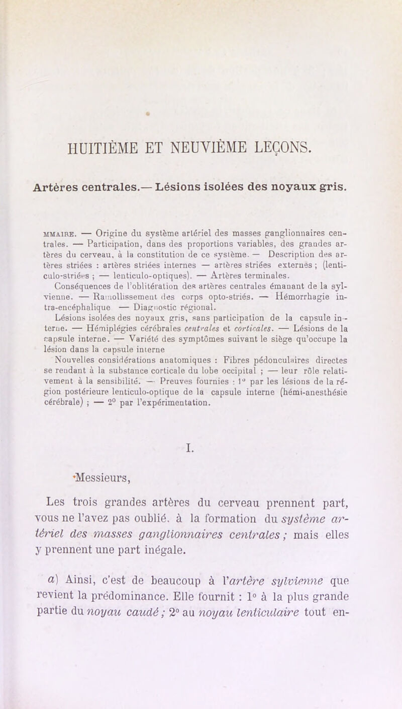 HUITIÈME ET NEUVIÈME LEÇONS. Artères centrales.— Lésions isolées des noyaux gris. MMAiRE. — Origine du système artériel des masses ganglionnaires cen- trales. — Participation, dans des proportions variables, des grandes ar- tères du cerveau, à la constitution de ce système. — Description des ar- tères striées : artères striées internes — artères striées externes ; (lenti- culo-slriées ; — lenticulo-opliques). — Artères terminales. Conséquences de l’oblitération des artères centrales émanant de la syl- vienne. — Rainollissemeni des corps oplo-striés. — Hémorrhagie in- tra-encéphalique — Diagnostic régional. Lésions isolées des noyaux gris, sans participation de la capsule in- terue. — Hémiplégies cérébrales centrales et corticales. — Lésions de la capsule interne. — Variété des symptômes suivant le siège qu’occupe la lésion dans la capsule interne Nouvelles considérations anatomiques ; Fibres pédonculaires directes se rendant à la substance corticale du lobe occipital ; — leur rôle relati- vement à la sensibilité. — Preuves fournies ; 1” par les lésions de la ré- gion postérieure lenticulo-optique de la capsule interne (hémi-anesthésie cérébrale) ; — 2° par l’expérimentation. I. ♦Messieurs, Les trois grandes artères du cerveau prennent part, vous ne l’avez pas oublié, à la formation du système ar- tériel des masses ganglionnaires centrales; mais elles y prennent une part inégale. a) Ainsi, c’est de beaucoup à Vartère sylvienne que revient la prédominance. Elle fournit : 1° à la plus grande partie du noyau caudé ; 2® au noyau lenticulaire tout en-