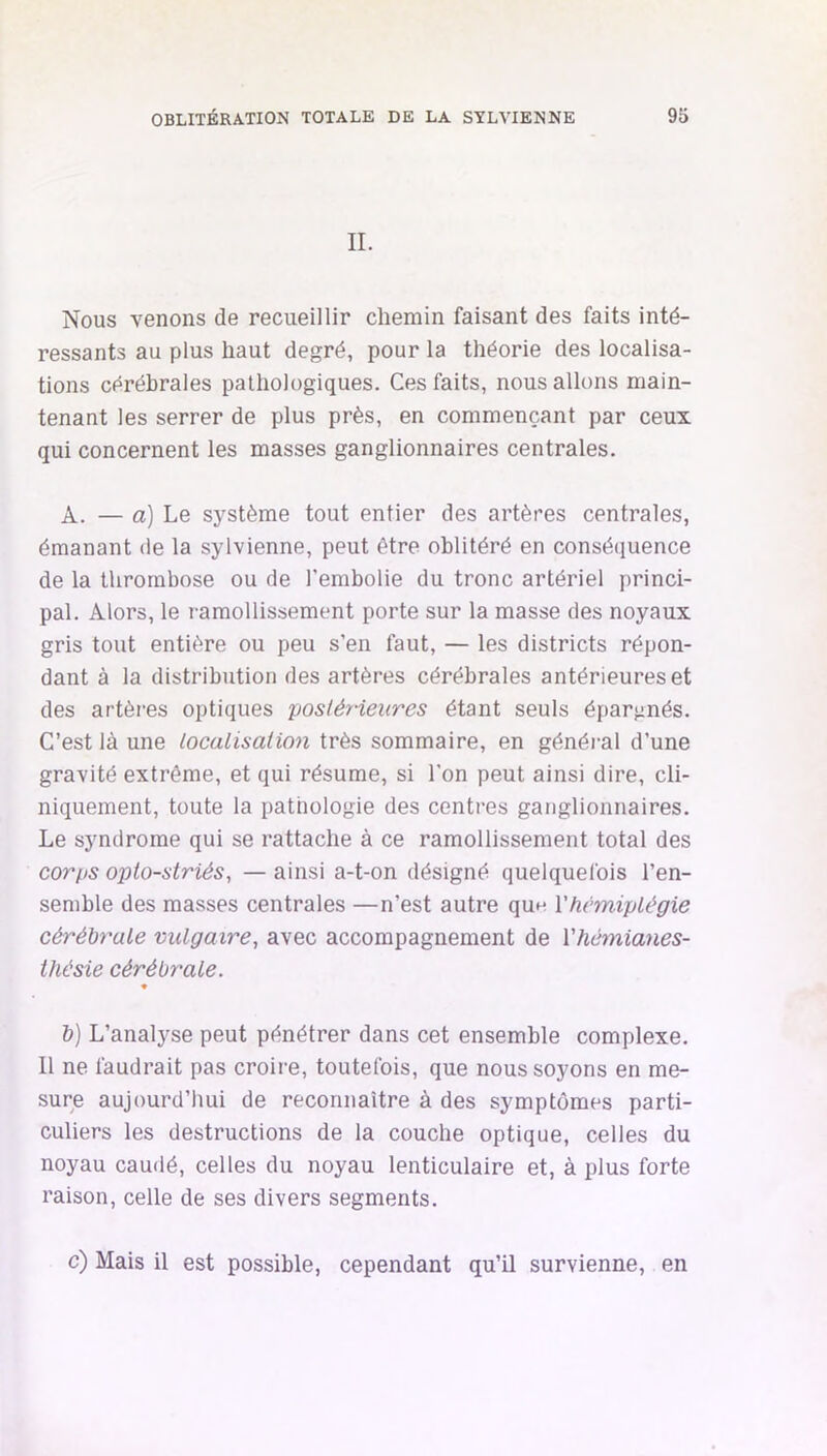 IL Nous venons de recueillir chemin faisant des faits inté- ressants au plus haut degré, pour la théorie des localisa- tions cérébrales pathologiques. Ces faits, nous allons main- tenant les serrer de plus près, en commençant par ceux qui concernent les masses ganglionnaires centrales. A. — a] Le système tout entier des artères centrales, émanant de la sylvienne, peut être oblitéré en conséquence de la thrombose ou de l’embolie du tronc artériel princi- pal. Alors, le ramollissement porte sur la masse des noyaux gris tout entière ou peu s’en faut, — les districts répon- dant à la distribution des artères cérébrales antérieures et des artères optiques posléneures étant seuls épargnés. C’est là une localisation très sommaire, en généi-al d’une gravité extrême, et qui résume, si l’on peut ainsi dire, cli- niquement, toute la pathologie des centres ganglionnaires. Le syndrome qui se rattache à ce ramollissement total des corps oplo-striés, — ainsi a-t-on désigné quelquefois l’en- semble des masses centrales —n’est autre qun Vhémiplégie cérébrale vulgaire, avec accompagnement de Vhémianes- tliésie cérébrale. b) L’analyse peut pénétrer dans cet ensemble complexe. 11 ne faudrait pas croire, toutefois, que nous soyons en me- sure aujourd’hui de reconnaître à des symptômes parti- culiers les destructions de la couche optique, celles du noyau caudé, celles du noyau lenticulaire et, à plus forte raison, celle de ses divers segments. c) Mais il est possible, cependant qu’il survienne, en