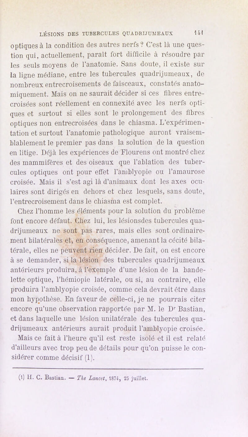 optiques à la condition des autres nerfs? C’est là une ques- tion qui, actuellement, paraît fort difficile à résoudre par les seuls moyens de l’anatomie. Sans doute, il existe sur la ligne médiane, entre les tubercules quadrijumeaux, de nombreux entrecroisements de faisceaux, constatés anato- miquement. Mais on ne saurait décider si ces fibres entre- croisées sont réellement en connexité avec les nerfs opti- ques et surtout si elles sont le prolongement des fibres optiques non entrecroisées dans le chiasma. L’expérimen- tation et surtout l’anatomie pathologique auront vraisem- blablement le premier pas dans la solution de la question en litige. Déjà les expériences de Flourens ont montré chez des mammifères et des oiseaux que l’ablation des tuber- cules optiques ont pour effet l’amblyopie ou l’amaurose croisée. Mais il s’est agi là d’animaux dont les axes ocu- laires sont dirigés en dehors et chez lesquels, sans doute, l’entrecroisement dans le chiasma est complet. Chez l’homme les éléments pour la solution du problème font encore défaut. Chez lui, les lésionsdes tubercules qua- drijumeaux ne sont pas rares, mais elles sont ordinaire- ment bilatérales et, en conséquence, amenant la cécité bila- térale, elles ne peuvent rien décider. De fait, on est encore à se demander, si la lésion des tubercules quadrijumeaux antérieurs produira, à l’exemple d’une lésion de la bande- lette optique, l’hémiopie latérale, ou si, au contraire, elle produira l’arablyopie croisée, comme cela devrait être dans mon hypothèse. En faveur de celle-ci, je ne pourrais citer encore qu’une observation rapportée par M. le D'' Bastian, et dans laquelle une lésion unilatérale des tubercules qua- drijumeaux antérieurs aurait produit l’amblyopie croisée. Mais ce fait à l’heure qu’il est reste isolé et il est relaté d’ailleurs avec trop peu de détails pour qu’on puisse le con- sidérer comme décisif (1).