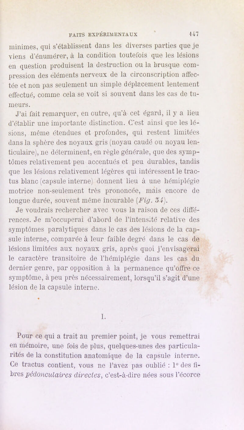 minimes, qui s’établissent dans les diverses parties que je viens d’énumérer, à la condition toutefois que les lésions en question produisent la destruction ou la brusque com- pression des éléments nerveux de la circonscription affec- tée et non pas seulement un simple déplacement lentement effectué, comme cela se voit si souvent dans les cas de tu- meurs. J’ai fait remarquer, en outre, qu’à cet égard, il y a lieu d’établir une importante distinction. C'est ainsi que les lé- sions, même étendues et profondes, qui restent limitées dans la sphère des noyaux gris (noyau caudé ou noyau len- ticulaire), ne déterminent, en règle générale, que des symp- tômes relativement peu accentués et peu durables, tandis que les lésions relativement légères qui intéressent le trac- tus blanc (capsule interne) donnent lieu à une hémiplégie motrice non-seulement très prononcée, mais encore de longue durée, souvent même incurable {Fig. 34). Je voudrais rechercher avec vous la raison de ces diffé- rences. Je m’occuperai d’abord de l’intensité relative des symptômes paralytiques dans le cas des lésions de la cap- sule interne, comparée à leur faible degré dans le cas de lésions limitées aux noj'aux gris, après quoi j’envisagerai le caractère transitoire de l’hémiplégie dans les cas du dernier genre, par opposition à la permanence qu’offre ce symptôme, à peu près nécessairement, lorsqu’il s’agit d’une lésion de la capsule interne. I. Pour ce qui a trait au premier point, je vous remettrai en mémoire, une fois de plus, quelques-unes des particula- rités de la constitution anatomique de la capsule interne. Ce tractus contient, vous ne l’avez pas oublié : 1° des fi- bres péclonciUaires directes, c’est-à-dire nées sous l’écorce