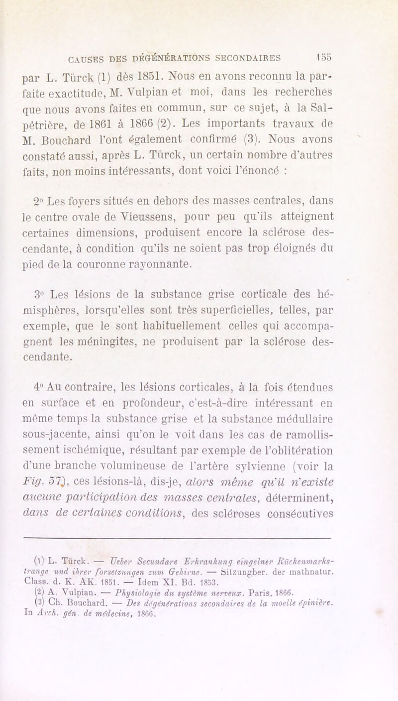 CAUSES DES DÉGÉNÉRATIONS SECONDAIRES loo par L. Türck (1) dès 1851. Nous en avons reconnu la par- faite exactitude, M. Vulpian et moi, dans les recherches que nous avons faites en commun, sur ce sujet, cà la Sal- pêtrière, de 1861 à 1866 (2). Les importants travaux de M. Bouchard l’ont également confirmé (3). Nous avons constaté aussi, après L. Türck, un certain nombre d’autres faits, non moins intéressants, dont voici l’énoncé : 2 Les foyers situés en dehors des masses centrales, dans le centre ovale de Vieussens, pour peu qu’ils atteignent certaines dimensions, produisent encore la sclérose des- cendante, à condition qu’ils ne soient pas trop éloignés du pied de la couronne rayonnante. 3° Les lésions de la substance grise corticale des hé- misphères, lorsqu’elles sont très superficielles, telles, par exemple, que le sont habituellement celles qui accompa- gnent les méningites, ne produisent par la sclérose des- cendante. 4” Au contraire, les lésions corticales, à la fois étendues en surface et en profondeur, c’est-à-dire intéressant en même temps la substance grise et la substance médullaire sous-jacente, ainsi qu’on le voit dans les cas de ramollis- sement ischémique, résultant par exemple de l’oblitération d’une branche volumineuse de l’artère sylvienne (voir la Fig. 51), ces lésions-là, dis-je, alors même qu'il n'exisie aucune participation des masses centrales, déterminent, dans de certaines conditions, des scléroses consécutives (1) L. Türck. — Ueher Secundare Erkrankung eingelner Rilchenmarks- trange und ihrer forsetumgen zum Gthime. — Silzungber. der mathnatur. Class. d. K. AK. 1851. — Idem XI. Bd. 1853. (2) A. Vulpian. — Physiologie du, système nerveux. Paris, 1866. (3) Ch. Bouchard. — Des di^gén€rations secondaires de la moelle dpinière. In Arch. gèn de médecine, 1866.