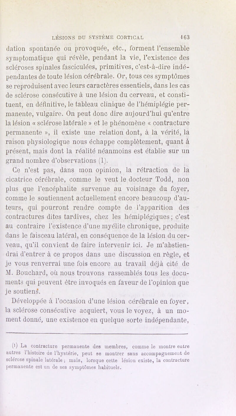 dation spontanée ou provoquée, etc., forment l’ensemble s)'niptomatique qui révèle, pendant la vie, l’existence des scléroses spinales fasciculées, primitives, c’est-à-dire indé- pendantes de toute lésion cérébrale. Or, tous ces symptômes se reproduisent avec leurs caractères essentiels, dans les cas de sclérose consécutive à une lésion du cerveau, et consti- tuent, en définitive, le tableau clinique de l’hémiplégie per- manente, vulgaire. On peut donc dire aujourd’hui qu’entre la lésion « sclérose latérale » et le phénomène « contracture permanente », il existe une relation dont, à la vérité, la raison physiologique nous échappe complètement, quant à présent, mais dont la réalité néanmoins est établie sur un grand nombre d’observations (1). Ce n’est pas, dans mon opinion, la rétraction de la cicatrice cérébrale, comme le veut le docteur Todd, non plus que l’encéphalite survenue au voisinage du foyer, comme le soutiennent actuellement encore beaucoup d’au- teurs, qui pourront rendre compte de l’apparition des contractures dites tardives, chez les hémiplégiques ; c’est au contraire l’existence d’une myélite chronique, produite dans le faisceau latéral, en conséquence de la lésion du cer- veau, qu’il convient de faire intervenir ici. Je m’abstien- drai d’entrer à ce propos dans une discussion en règle, et je vous renverrai une fois encore au travail déjà cité de -M. Bouchard, où nous trouvons rassemblés tous les docu- ments qui peuvent être invoqués en faveur de l’opinion que je soutient. Développée à l’occasion d’une lésion cérébrale en foyer, la sclérose consécutive acquiert, vous le voyez, à un mo- ment donné, une existence en quelque sorte indépendante. (l) La contracture permanente des membres, comme le montre entre autres l’histoire de l’hystérie, peut se montrer sans accompagnement de sclérose spinale latérale ; mais, lorsque cette lésion existe, la contracture permanente est un de ses symptômes habituels.