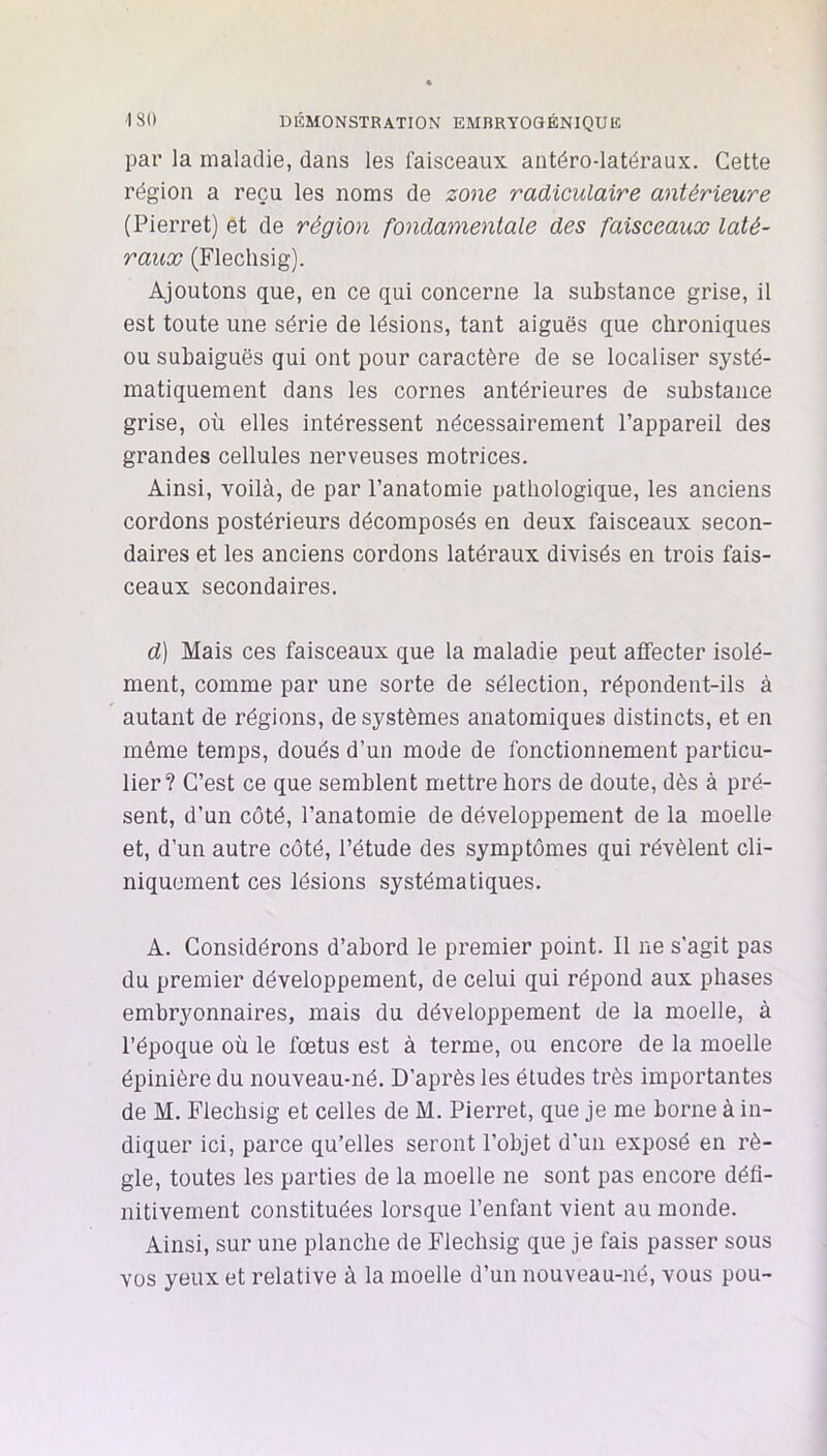 'ISO DÉMONSTRATION EMBRYOOÉNIQUE par la maladie, dans les l’aisceaux antéro-latéraux. Cette région a reçu les noms de zone radiculaire antérieure (Pierret) et de région fondamentale des faisceaux laté- raux (Flechsig). Ajoutons que, en ce qui concerne la substance grise, il est toute une série de lésions, tant aiguës que chroniques ou subaiguës qui ont pour caractère de se localiser systé- matiquement dans les cornes antérieures de substance grise, où elles intéressent nécessairement l’appareil des grandes cellules nerveuses motrices. Ainsi, voilà, de par l’anatomie pathologique, les anciens cordons postérieurs décomposés en deux faisceaux secon- daires et les anciens cordons latéraux divisés en trois fais- ceaux secondaires. d) Mais ces faisceaux que la maladie peut affecter isolé- ment, comme par une sorte de sélection, répondent-ils à autant de régions, de systèmes anatomiques distincts, et en même temps, doués d’un mode de fonctionnement particu- lier? C’est ce que semblent mettre hors de doute, dès à pré- sent, d’un côté, l’anatomie de développement de la moelle et, d’un autre côté, l’étude des symptômes qui révèlent cli- niquement ces lésions systématiques. A. Considérons d’abord le premier point. Il ne s'agit pas du premier développement, de celui qui répond aux phases embryonnaires, mais du développement de la moelle, à l’époque où le fœtus est à terme, ou encore de la moelle épinière du nouveau-né. D’après les études très importantes de M. Flechsig et celles de M. Pierret, que je me borne à in- diquer ici, parce qu’elles seront l’objet d'un exposé en rè- gle, toutes les parties de la moelle ne sont pas encore défi- nitivement constituées lorsque l’enfant vient au monde. Ainsi, sur une planche de Flechsig que je fais passer sous vos yeux et relative à la moelle d’un nouveau-né, vous pou-