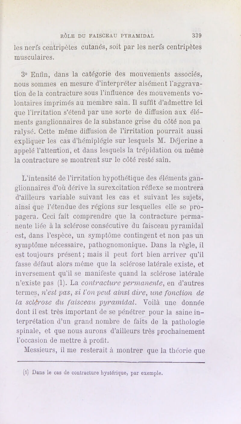 les nerfs centripètes cutanés, soit par les nerfs centripètes musculaires. 3° Enfin, dans la catégorie des mouvements associés, nous sommes en mesure d’interpréter aisément l’aggrava- tion de la contracture sous l’influence des mouvements vo- lontaires imprimés au membre sain. Il suffit d’admettre ici que l’irritation s’étend par une sorte de diffusion aux élé- ments ganglionnaires de la substance grise du côté non pa ralysé. Cette môme diffusion de l’irritation pourrait aussi expliquer les cas d’hémiplégie sur lesquels M. Déjerine a appelé l’atteirtioil, et dans lesquels la trépidation ou même la contracture se montrent sur le coté resté sain. L’intensité de l’irritation hypothétique des éléments gan- glionnaires d’où dérive la surexcitation réflexe se montrera d’ailleurs variable suivant les cas et suivant les sujets, ainsi que l’étendue des régions sur lesquelles elle se pro- pagera. Ceci fait comprendre que la contracture perma- nente liée à la sclérose consécutive du faisceau pyramidal est, dans l’espèce, un symptôme contingent et non pas un symptôme nécessaire, pathognomonique. Dans la règle, il est toujours présent; mais il peut fort bien arriver qu’il fasse défaut alors même que la sclérose latérale existe, et inversement qu’il se manifeste quand la sclérose latérale n’existe pas (1). La contracture permanente, en d’autres termes, n'est pas, si l'on peut ainsi dire, une fonction de la sclérose du faisceau pyramidal. Voilà une donnée dont il est très important de se pénétrer pour la saine in- terprétation d’un grand nombre de faits de la pathologie spinale, et que nous aurons d’ailleurs très prochainement l’occasion de mettre à profit. Messieurs, il me resterait à montrer que la théorie que (l) Dans le cas de contracture hystérique, par exemple.