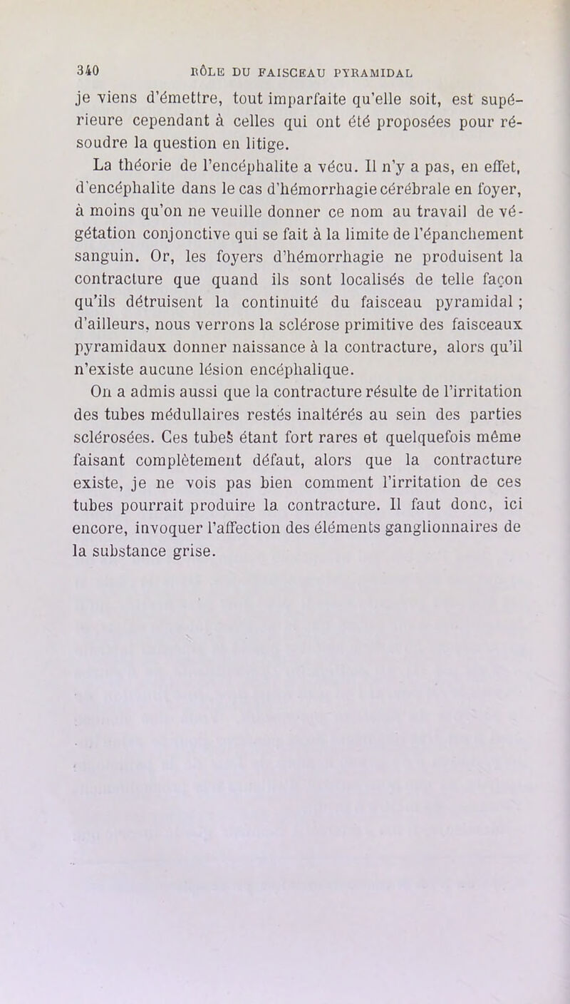 je Yiens d’émettre, tout imparfaite qu’elle soit, est supé- rieure cependant à celles qui ont été proposées pour ré- soudre la question en litige. La théorie de l’encéphalite a Yécu. Il n’y a pas, en effet, d’encéphalite dans le cas d’hémorrhagie cérébrale en foyer, à moins qu’on ne veuille donner ce nom au travail de vé- gétation conjonctive qui se fait à la limite de l’épanchement sanguin. Or, les foyers d’hémorrhagie ne produisent la contracture que quand ils sont localisés de telle façon qu’ils détruisent la continuité du faisceau pyramidal ; d’ailleurs, nous verrons la sclérose primitive des faisceaux pyramidaux donner naissance à la contracture, alors qu’il n’existe aucune lésion encéphalique. On a admis aussi que la contracture résulte de l’irritation des tubes médullaires restés inaltérés au sein des parties sclérosées. Ces tuheS étant fort rares et quelquefois même faisant complètement défaut, alors que la contracture existe, je ne vois pas bien comment l’irritation de ces tubes pourrait produire la contracture. 11 faut donc, ici encore, invoquer l’affection des éléments ganglionnaires de la substance grise.