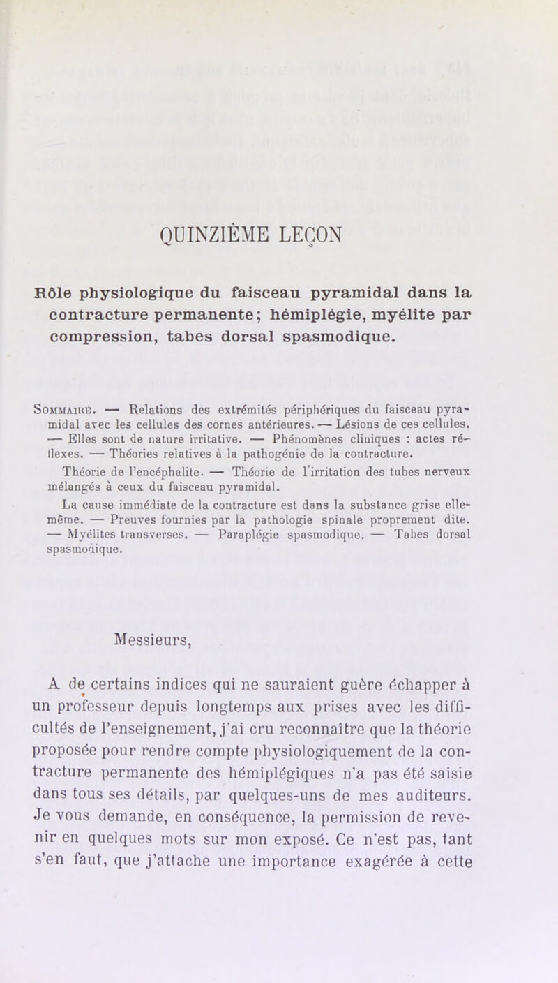 QUINZIÈME LEÇON Rôle physiologique du faisceau pyramidal dans la contracture permanente; hémiplégie, myélite par compression, tabes dorsal spasmodique. SoMMAinfi. — Relations des extrémités périphériques du faisceau pyra- midal avec les cellules des cornes antérieures. — Lésions de ces cellules. — Elles sont de nature irritative. — Phénomènes cliniques : actes ré- flexes. — Théories relatives à la pathogénie de la contracture. Théorie de l’encéphalite. — Théorie de l’irritation des tubes nerveux mélangés à ceux du faisceau pyramidal. La cause immédiate de la contracture est dans la substance grise elle- même. — Preuves fournies par la pathologie spinale proprement dite. — Myélites transverses. — Paraplégie spasmodique. — Tabes dorsal spasmodique. Messieurs, A de certains indices qui ne sauraient guère échapper à un professeur depuis longtemps aux prises avec les diffi- cultés de l’enseignement, j’ai cru reconnaître que la théorie proposée pour rendre compte physiologiquement de la con- tracture permanente des hémiplégiques n'a pas été saisie dans tous ses détails, par quelques-uns de mes auditeurs. Je vous demande, en conséquence, la permission de reve- nir en quelques mots sur mon exposé. Ce n'est pas, tant s’en faut, que j’attache une importance exagérée à cette