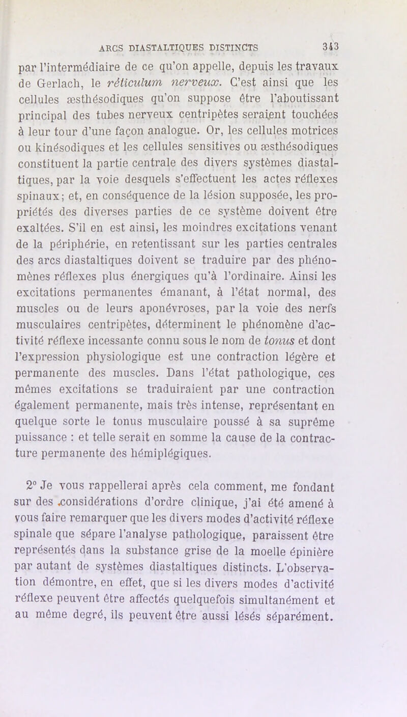 par rintermédiaire de ce qu’on appelle, depuis les travaux de Gerlach, le réticulum nerveux. C’est ainsi que les cellules æsthésodiques qu’on suppose être l’aboutissant principal des tubes nerveux centripètes seraijsnt touchées à leur tour d’une façon analogue. Or, les cellules motrices ou kinésodiques et les cellules sensitives ou æsthésodiques constituent la partie centrale des divers systèmes diastal- tiques, par la voie desquels s’efiectuent les actes réflexes spinaux; et, en conséquence de la lésion supposée, les pro- priétés des diverses parties de ce système doivent être exaltées. S’il en est ainsi, les moindres excitations venant de la périphérie, en retentissant sur les parties centrales des arcs diastaltiques doivent se traduire par des phéno- mènes réflexes plus énergiques qu’à l’ordinaire. Ainsi les excitations permanentes émanant, à l’état normal, des muscles ou de leurs aponévroses, par la voie des nerfs musculaires centripètes, déterminent le phénomène d’ac- tivité réflexe incessante connu sous le nom de tonus et dont l’expression physiologique est une contraction légère et permanente des muscles. Dans l’état pathologique, ces mêmes excitations se traduiraient par une contraction également permanente, mais très intense, représentant en quelque sorte le tonus musculaire poussé à sa suprême puissance : et telle serait en somme la cause de la contrac- ture permanente des hémiplégiques. 2° Je vous rappellerai après cela comment, me fondant sur des .considérations d’ordre clinique, j’ai été amené à vous faire remarquer que les divers modes d’activité réflexe spinale que sépare l’analyse pathologique, paraissent être représentés dans la substance grise de la moelle épinière par autant de systèmes diastaltiques distincts. L’observa- tion démontre, en effet, que si les divers modes d’activité réflexe peuvent être affectés quelquefois simultanément et au même degré, ils peuvent être aussi lésés séparément.