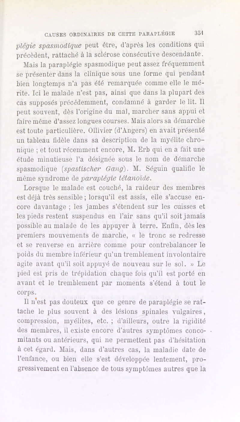 331 CAUSES ORDINAIRES DE CETTE PARAPLÉGIE plégie spasmodique peut être, d’après les conditions qui précèdent, rattaché à la sclérose consécutive descendante. Mais la paraplégie spasmodique peut assez fréquemment se présenter dans la clinique sous une forme qui pendant bien longtemps n’a pas été remarquée comme elle le mé- rite. Ici le malade n’est pas, ainsi que dans la plupart des cas supposés précédemment, condamné à garder le lit. Il peut souvent, dès l’origine du mal, marcher sans appui et faire même d’assez longues courses. Mais alors sa démarche est toute particulière. Ollivier (d’Angers) en avait présenté un tableau fidèle dans sa description de la myélite chro- nique ; et tout récemment encore, M. Erb qui en a fait une étude minutieuse l’a désignée sous le nom de démarche spasmodique [spastischer Gang). M. Séguin qualifie le même syndrome de paraplégie tétanoïde. Lorsque le malade est couché, la raideur des membres est déjà très sensible ; lorsqu’il est assis, elle s’accuse en- core davantage ; les jambes s’étendent sur les cuisses et les pieds restent suspendus en l’air sans qu’il soit jamais possible au malade de les appuyer à terre. Enfin, dès les premiers mouvements de marche, « le tronc se redresse et se renverse en arrière comme pour contrebalancer le poids du membre inférieur qu’un tremblement involontaire agite avant qu’il soit appuyé de nouveau sur le sol. » Le pied est pris de trépidation chaque fois qu’il est porté en avant et le tremblement par moments s'étend à tout le corps. Il n’est pas douteux que ce genre de paraplégie se rat- tache le plus souvent à des lésions spinales vulgaires, compression, myélites, etc. ; d’ailleurs, outre la rigidité des membres, il existe encore d’autres symptômes conco- mitants ou antérieurs, qui ne permettent pas d’hésitation à cet égard. Mais, dans d’autres cas, la maladie date de l’enfance, ou bien elle s’est développée lentement, pro- gressivement en l’absence de tous symptômes autres que la