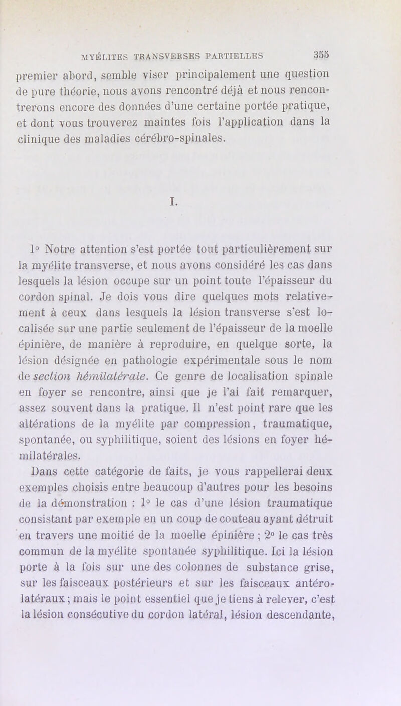 premier abord, semble viser principalement une question de pure théorie, nous avons rencontré déjà et nous rencon- trerons encore des données d’une certaine portée pratique, et dont vous trouverez maintes fois l’application dans la clinique des maladies cérébro-spinales. I. 1° Notre attention s’est portée tout particulièrement sur la myélite transverse, et nous avons considéré les cas dans lesquels la lésion occupe sur un point toute l’épaisseur du cordon spinal. Je dois vous dire quelques mots relative- ment à ceux dans lesquels la lésion transverse s’est lo- calisée sur une partie seulement de l’épaisseur de la moelle épinière, de manière à reproduire, en quelque sorte, la lésion désignée en pathologie expérimentale sous le nom de section hémUatérale. Ce genre de localisation spinale en foyer se rencontre, ainsi que je l’ai fait remarquer, assez souvent dans la pratique. Il n’est point rare que les altérations de la myélite par compression, traumatique, spontanée, ou syphilitique, soient des lésions en foyer hé- milatérales. Dans cette catégorie de faits, je vous rappellerai deux exemples choisis entre beaucoup d’autres pour les besoins de la démonstration : 1“ le cas d’une lésion traumatique consistant par exemple en un coup de couteau ayant détruit en travers une moitié de la moelle épinière ; 2° le cas très commun de la myélite spontanée syphilitique. Ici la lésion porte à la fois sur une des colonnes de substance grise, sur les faisceaux postérieurs et sur les faisceaux antéro- latéraux; mais le point essentiel que je tiens à relever, c’est la lésion consécutive du cordon latéral, lésion descendante,