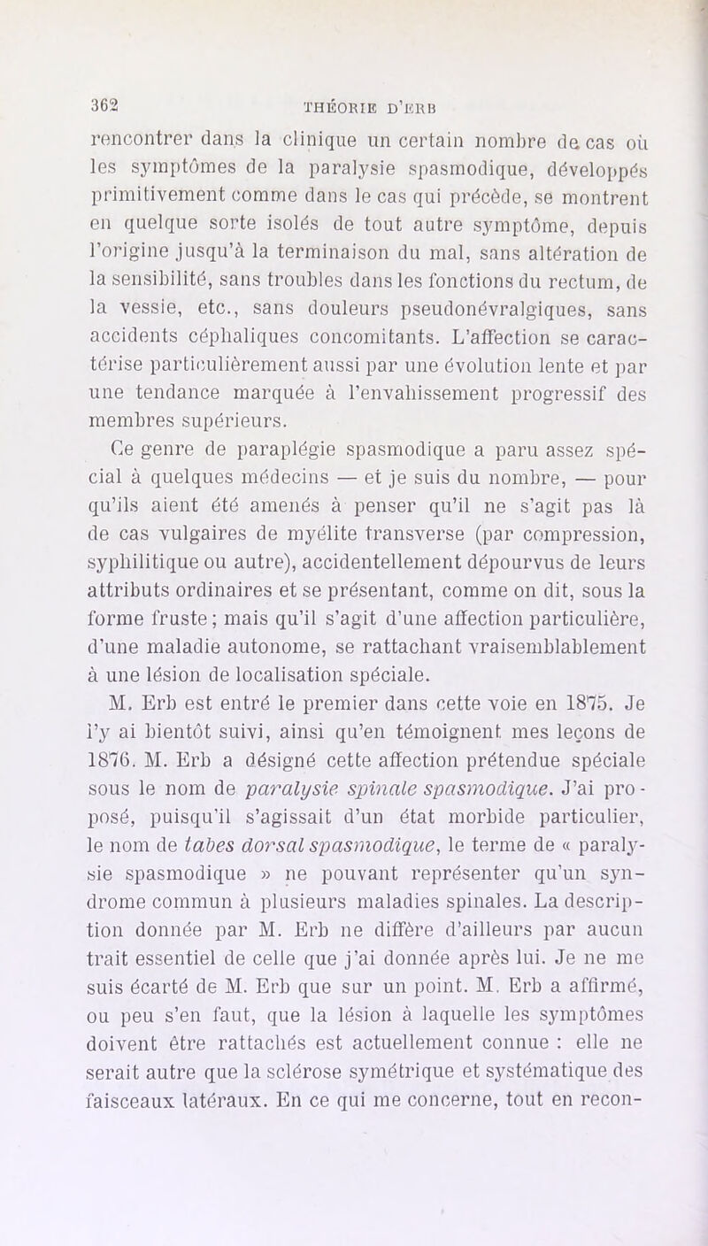 rencontrer dans la clinique un certain nombre de cas où les sjunptômes de la paralysie spasmodique, développés primitivement comme dans le cas qui précède, se montrent en quelque sorte isolés de tout autre symptôme, depuis l’origine jusqu’à la terminaison du mal, sans altération de la sensibilité, sans troubles dans les fonctions du rectum, de la vessie, etc., sans douleurs pseudonévralgiques, sans accidents céphaliques concomitants. L’affection se carac- térise partiimlièrement aussi par une évolution lente et par une tendance marquée à l’envahissement progressif des membres supérieurs. Ce genre de paraplégie spasmodique a paru assez spé- cial à quelques médecins — et je suis du nombre, — pour qu’ils aient été amenés à penser qu’il ne s’agit pas là de cas vulgaires de myélite transverse (par compression, syphilitique ou autre), accidentellement dépourvus de leurs attributs ordinaires et se présentant, comme on dit, sous la forme fruste ; mais qu’il s’agit d’une affection particulière, d’une maladie autonome, se rattachant vraisemblablement à une lésion de localisation spéciale. M. Erb est entré le premier dans cette voie en ISTfS. Je l’y ai bientôt suivi, ainsi qu’en témoignent mes leçons de 1816. M. Erb a désigné cette affection prétendue spéciale sous le nom de paralysie spinale spasmodique. J’ai pro - posé, puisqu’il s’agissait d’un état morbide particulier, le nom de tabes dorsal spasmodique, le terme de « paraly- sie spasmodique » ne pouvant représenter qu’un syn- drome commun à plusieurs maladies spinales. La descrip- tion donnée par M. Erb ne diffère d’ailleurs par aucun trait essentiel de celle que j’ai donnée après lui. Je ne me suis écarté de M. Erb que sur un point. M. Erb a affirmé, ou peu s’en faut, que la lésion à laquelle les symptômes doivent être rattachés est actuellement connue : elle ne serait autre que la sclérose symétrique et systématique des faisceaux latéraux. En ce qui me concerne, tout en recon-