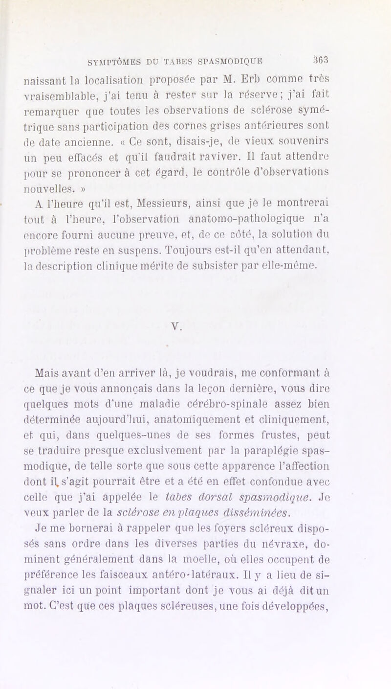 naissant la localisation proposée par M. Erb comme très \raisemblable, j’ai tenu à rester sur la réserve; j’ai fait remarquer que toutes les observations de sclérose symé- trique sans participation des cornes grises antérieures sont de date ancienne. « Ce sont, disais-je, de vieux souvenirs un peu effacés et qu'il faudrait raviver. Il faut attendre pour se prononcer à cet égard, le contrôle d’observations nouvelles. » A l’heure qu’il est, Messieurs, ainsi que je le montrerai tout à l’heure, l’observation anatomo-pathologique n’a encore fourni aucune preuve, et, de ce côté, la solution du problème reste en suspens. Toujours e.st-il qu’en attendant, la description clinique mérite de subsister par elle-même. V. Mais avant d’en arriver là, je voudrais, me conformant à ce que je vous annonçais dans la leçon dernière, vous dire quelques mots d’une maladie cérébro-spinale assez bien déterminée aujourd’hui, anatomiquement et cliniquement, et qui, dans quelques-unes de ses formes frustes, peut se traduire presque exclusivement par la paraplégie spas- modique, de telle sorte que sous cette apparence l’affection dont il. s’agit pourrait être et a été en effet confondue avec celle que j’ai appelée le tabes dorsal spasmodique. Je veux parler de la sclérose en 'plaques disséminées. Je me bornerai à rappeler que les foyers scléreux dispo- sés sans ordre dans les diverses parties du névraxe, do- minent généralement dans la moelle, où elles occupent de préférence les faisceaux antéro-latéraux. 11 y a lieu de si- gnaler ici un point important dont je vous ai déjà dit un mot. C’est que ces plaques scléreuses, une fois développées.