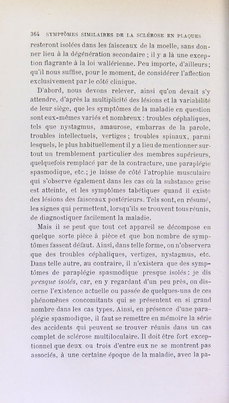 resteront isolées dans les faisceaux de la moelle, sans don- ner lieu à la dégénération secondaire ; il y a là une excep- tion flagrante à la loi wallérienne. Peu importe, d’ailleurs; qu’il nous suffise, pour le moment, de considérer l’affection exclusivement par le côté clinique. D’abord, nous devons relever, ainsi qu’on devait s’y attendre, d’après la multiplicité des lésions et la variabilité de leur siège, que les symptômes de la maladie en question sont eux-mêmes variés et nombreux : troubles céphaliques, tels que nystagmus, amaurose, embarras de la parole, troubles intellectuels, vertiges ; troubles spinaux, parmi lesquels, le plus habituellement il y a lieu de mentionner sur- tout un tremblement particulier des membres supérieurs, quelquefois remplacé par de la contracture, une paraplégie spasmodique, etc.; je laisse de côté l’atrophie musculaire qui s’observe également dans les cas où la substance grise est atteinte, et les symptômes tabétiques quand il existe des lésions des faisceaux postérieurs. Tels sont, en ré.sumé, les signes qui permettent, lorsqu’ils se trouvent tous réunis, de diagnostiquer facilement la maladie. Mais il se peut que tout cet appareil se décompose en quelque sorte pièce à pièce et que bon nombre de symp- tômes fassent défaut. Ainsi, dans telle forme, on n’observera que des troubles céphaliques, vertiges, nystagmus, etc. Dans telle autre, au contraire, il n’existera que des symp- tômes de paraplégie spasmodique presque isolés : je dis liresqiie isolés, car, en y regardant d’un peu près, on dis- cerne l’existence actuelle ou passée de quelques-uns de ces phénomènes concomitants qui se présentent en si grand nombre dans les cas types. Ainsi, en présence d’une para- plégie spasmodique, il faut se remettre en mémoire la série des accidents qui peuvent se trouver réunis dans un cas complet de sclérose multiloculaire. Il doit être fort excep- tionnel que deux ou trois d’entre eux ne se montrent pas associés, à une certaine époque de la maladie, avec lapa-