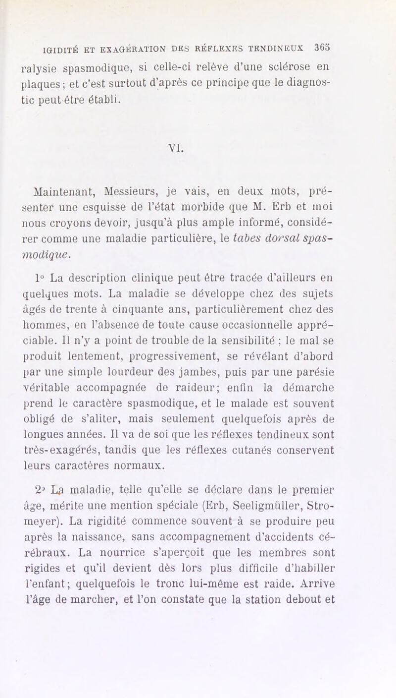 ralysie spasmodique, si celle-ci relève d’une sclérose en plaques ; et c’est surtout d’après ce principe que le diagnos- tic peut être établi. VI. Maintenant, Messieurs, je vais, en deux mots, pré- senter une esquisse de l’état morbide que M. Erb et moi nous croyons devoir, jusqu’à plus ample informé, considé- rer comme une maladie particulière, le tahes dorsal spas- modique. 1“ La description clinique peut être tracée d’ailleurs en quelques mots. La maladie se développe chez des sujets âgés de trente à cinquante ans, particulièrement chez des hommes, en l’absence de toute cause occasionnelle appré- ciable. Il n’y a point de trouble de la sensibilité ; le mal se produit lentement, progressivement, se révélant d’abord [>ar une simple lourdeur des jambes, puis par une parésie véritable accompagnée de raideur; enfin la démarche prend le caractère spasmodique, et le malade est souvent obligé de s’aliter, mais seulement quelquefois après de longues années. Il va de soi que les réflexes tendineux sont très-exagérés, tandis que les réflexes cutanés conservent leurs caractères normaux. 2^ Lp maladie, telle qu’elle se déclare dans le premier âge, mérite une mention spéciale (Erb, Seeligmüller, Stro- meyer). La rigidité commence souvent à se produire peu après la naissance, sans accompagnement d’accidents cé- rébraux. La nourrice s’aperçoit que les membres sont rigides et qu’il devient dès lors plus difficile d’habiller l’enfant; quelquefois le tronc lui-même est raide. Arrive l’âge de marcher, et l’on constate que la station debout et