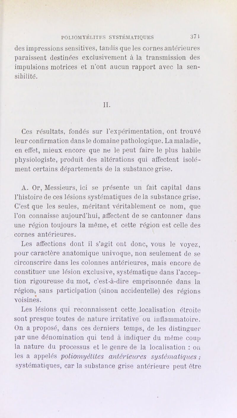 POLTOiMYliUTI-S SYSTÉMATIQUES 37 i des impressions sensitives, tandis que les cornes antérieures paraissent destinées exclusivement à la transmission des impulsions motrices et n’ont aucun rapport avec la sen- sibilité. II. Ces résultats, fondés sur l’expérimentation, ont trouvé leur confirmation dans le domaine pathologique. La maladie, en effet, mieux encore que ne le peut faire le plus habile physiologiste, produit des altérations qui affectent isolé- ment certains départements de la substance grise. A. Or, Messieurs, ici se présente un fait capital dans l’histoire de ces lésions systématiques de la substance grise. C’est que les seules, méritant véritablement ce nom, que l’on connaisse aujourd’hui, affectent de se cantonner dans une région toujours la même, et cette région est celle des cornes antérieures. Les affections dont il s’agit ont donc, vous le voyez, pour caractère anatomique univoque, non seulement de se circonscrire dans les colonnes antérieures, mais encore de constituer une lésion exclusive, systématique dans l’accep- tion rigoureuse du mot, c’est-à-dire emprisonnée dans la région, sans participation (sinon accidentelle) des régions voisines. Les lésions qui reconnaissent cette localisation étroite sont presque toutes de nature irritative ou inflammatoire. On a proposé, dans ces derniers temps, de les distinguer par une dénomination qui tend à indiquer du même coiq) la nature du processus et le genre de la localisation : on les a appelés poliomyélites antérieures systématiques ; systématiques, car la substance grise antérieure peut être