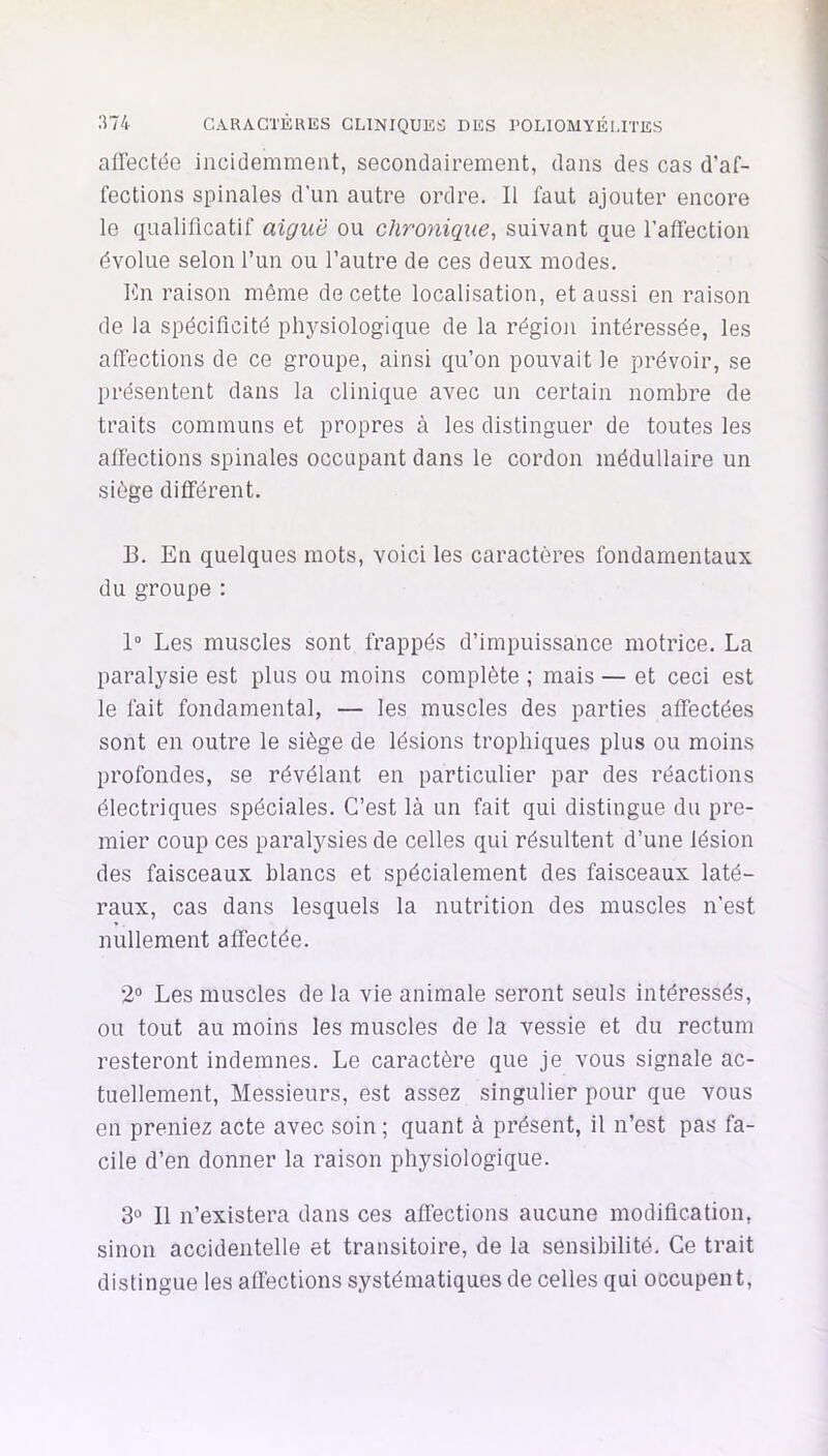 allectée incidemment, secondairement, dans des cas d’af- fections spinales d'un autre ordre. Il faut ajouter encore le qualificatif aiguë ou chronique, suivant que l’affection évolue selon l’un ou l’autre de ces deux modes. fin raison môme de cette localisation, et aussi en raison de la spécificité physiologique de la région intéressée, les affections de ce groupe, ainsi qu’on pouvait le prévoir, se présentent dans la clinique avec un certain nombre de traits communs et propres à les distinguer de toutes les affections spinales occupant dans le cordon médullaire un siège différent. B. En quelques mots, voici les caractères fondamentaux du groupe : 1“ Les muscles sont frappés d’impuissance motrice. La paralysie est plus ou moins complète ; mais — et ceci est le fait fondamental, — les muscles des parties affectées sont en outre le siège de lésions trophiques plus ou moins profondes, se révélant en particulier par des réactions électriques spéciales. C’est là un fait qui distingue du pre- mier coup ces paralysies de celles qui résultent d’une lésion des faisceaux blancs et spécialement des faisceaux laté- raux, cas dans lesquels la nutrition des muscles n’est nullement affectée. 2“ Les muscles de la vie animale seront seuls intéressés, ou tout au moins les muscles de la vessie et du rectum resteront indemnes. Le caractère que je vous signale ac- tuellement, Messieurs, est assez singulier pour que vous en preniez acte avec soin ; quant à présent, il n’est pas fa- cile d’en donner la raison physiologique. 3° Il n’existera dans ces affections aucune modification, sinon accidentelle et transitoire, de la sensibilité. Ce trait distingue les affections systématiques de celles qui occupent.