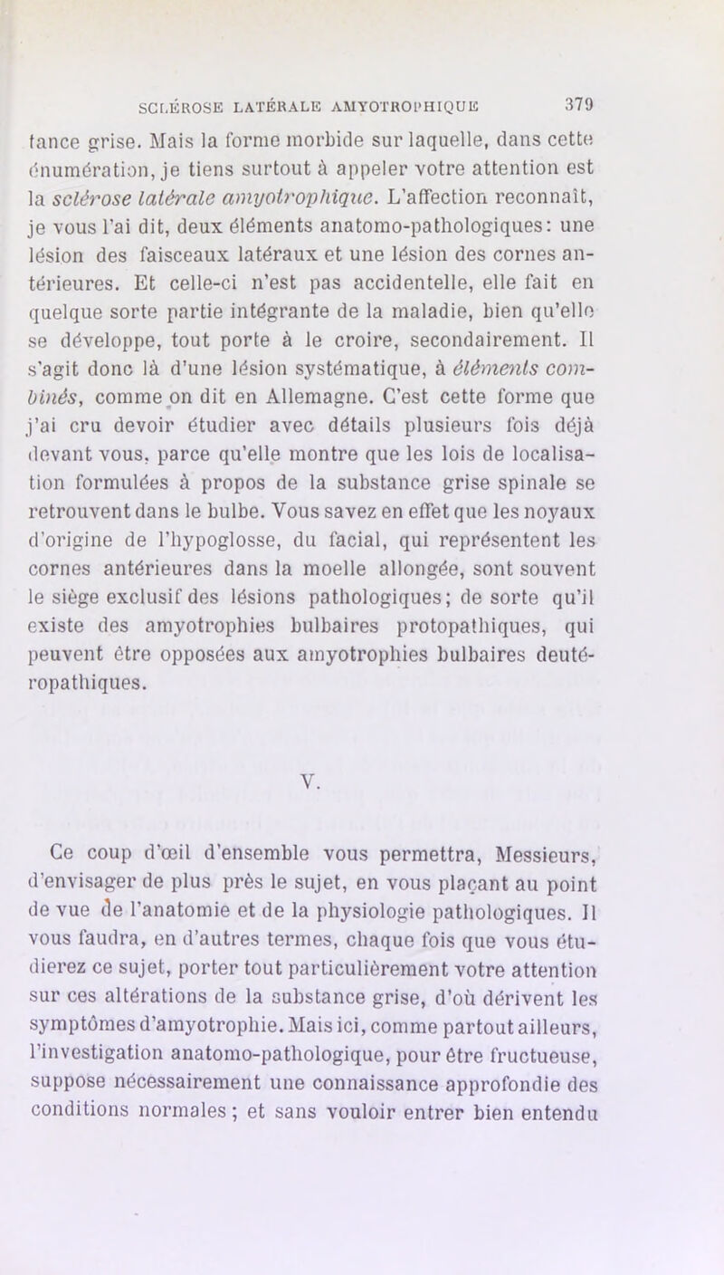 tance grise. Mais la forme morbide sur laquelle, dans cette dnumération, je tiens surtout à appeler votre attention est la sclérose latérale amyotrophique. L’affection reconnaît, je vous l’ai dit, deux éléments anatomo-pathologiques: une lésion des faisceaux latéraux et une lésion des cornes an- térieures. Et celle-ci n’est pas accidentelle, elle fait en quelque sorte partie intégrante de la maladie, bien qu’elle se développe, tout porte à le croire, secondairement. Il s’agit donc là d’une lésion systématique, à éléments com- binés, comme on dit en Allemagne. C’est cette forme que j’ai cru devoir étudier avec détails plusieurs fois déjà devant vous, parce qu’elle montre que les lois de localisa- tion formulées à propos de la substance grise spinale se retrouvent dans le bulbe. Vous savez en effet que les noyaux d’origine de l’hypoglosse, du facial, qui représentent les cornes antérieures dans la moelle allongée, sont souvent le siège exclusif des lésions pathologiques ; de sorte qu’il existe des amyotrophies bulbaires protopathiques, qui peuvent être opposées aux amyotrophies bulbaires deuté- ropathiques. V. Ce coup d’œil d’ensemble vous permettra, Messieurs, d’envisager de plus près le sujet, en vous plaçant au point de vue de l’anatomie et de la physiologie pathologiques. Il vous faudra, en d’autres termes, chaque fois que vous étu- dierez ce sujet, porter tout particulièrement votre attention sur ces altérations de la substance grise, d’où dérivent les symptômes d’amyotrophie. Mais ici, comme partout ailleurs, l’investigation anatomo-pathologique, pour être fructueuse, suppose nécessairement une connaissance approfondie des conditions normales ; et sans vouloir entrer bien entendu