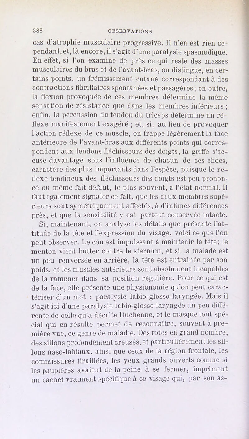 cas d’atrophie musculaire progressive. Il n’en est rien ce- pendant, et, là encore, il s’agit d’une paralysie spasmodique. En effet, si l’on examine de près ce qui reste des masses musculaires du bras et de l’avant-bras, on distingue, en cer- tains points, un frémissement cutané correspondant à des contractions flbrillaires spontanées et passagères; en outre, la flexion provoquée de ces membres détermine la môme sensation de résistance que dans les membres inférieurs ; enfin, la percussion du tendon du triceps détermine un ré- flexe manifestement exagéré ; et, si, au lieu de provoquer l’action réflexe de ce muscle, on frappe légèrement la face antérieure de l’avant-bras aux différents points qui corres- pondent aux tendons fléchisseurs des doigts, la griffe s’ac- cuse davantage sous l’influence de chacun de ces chocs, caractère des plus importants dans l’espèce, puisque le ré- flexe tendineux des fléchisseurs des doigts est peu pronon- cé ou môme fait défaut, le plus souvent, à l’état normal. Il faut également signaler ce fait, que les deux membres supé- rieurs sont symétriquement affectés, à d’infimes différences près, et que la sensibilité y est partout conservée intacte. Si, maintenant, on analyse les détails que présente l’at- titude de la tôte et l’expression du visage, voici ce que l’on peut observer. Le cou est impuissant à maintenir la tète; le menton vient butter contre le sternum, et si la malade est un peu renversée en arrière, la tôte est entraînée par son poids, et les muscles antérieurs sont absolument incapables de la ramener dans sa position régulière. Pour ce qui est de la face, elle présente une physionomie qu’on peut carac- tériser d’un mot : paralysie labio-glosso-laryngée. Mais il s’agit ici d’une paralysie labio-glosso-laryngée un peu diffé- rente de celle qu’a décrite Duchenne, et le masque tout spé- cial qui en résulte permet de reconnaître, souvent à pre- mière vue, ce genre de maladie. Des rides en grand nombre, des sillons profondément creusés, et particulièrement les sil- lons naso-labiaux, ainsi que ceux de la région frontale, les commissures tiraillées, les yeux grands ouverts comme si les paupières avaient de la peine à se fermer, impriment un cachet vraiment spécifique à ce visage qui, par son as-