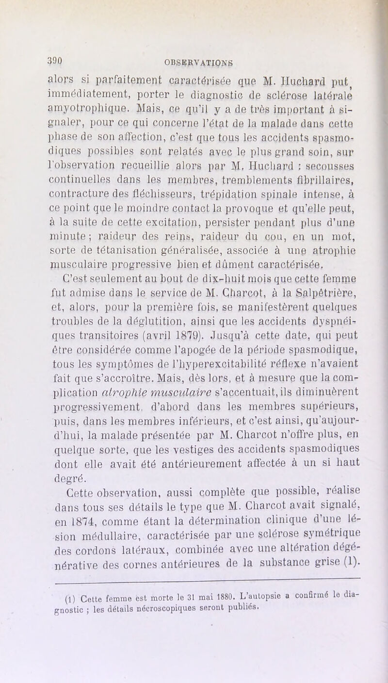 alors si parfaitement caractérisée que M. Ilucliard put^ immédiatement, porter le diagnostic de sclérose latérale amyotrophique. Mais, ce qu’il y a de très important à si- gnaler, pour ce qui concerne l’état de la malade dans cette phase de son affection, c’est que tous les accidents spasmo- diques possibles sont relatés avec le plus grand soin, sur l’observation recueillie alors par M, Huchard ; secousses continuelles dans les membres, tremblements flbrillaires, contracture des fléchisseurs, trépidation spinale intense, à ce point que le moindre contact la provoque et qu’elle peut, à la suite de cette excitation, persister pendant plus d’une minute; raideur des reins, raideur du cou, en un mot, sorte de tétanisation généralisée, associée à une atrophie niusculaire progressive bien et dûment caractérisée. C’est seulement au bout de dix-huit mois que cette femme fut admise dans le service de M. Charcot, à la Salpêtrière, et, alors, pour la première fois, se manifestèrent quelques troubles de la déglutition, ainsi que les accidents dyspnéi- ques transitoires (avril 1870). Jusqu’à cette date, qui peut être considérée comme l’apogée de la période spasmodique, tous les symptômes de l’hyperexcitabilité réflexe n’avaient fait que s’accroître. Mais, dès lors, et à mesure que la com- plication atrophie musculaire s’accentuait, ils diminuèrent progressivement, d’abord dans les membres supérieurs, puis, dans les membres inférieurs, et c’est ainsi, qu’aujour- d’hui, la malade présentée par M. Charcot n’offre plus, en quelque sorte, que les vestiges des accidents spasmodiques dont elle avait été antérieurement affectée à un si haut degré. Cette observation, aussi complète que possible, réalise dans tous ses détails le type que M. Charcot avait signalé, en 1874, comme étant la détermination clinique d’une lé- sion médullaire, caractérisée par une sclérose symétrique des cordons latéraux, combinée avec une altération dégé- nérative des cornes antérieures de la substance grise (1). (1) Cette femme est morte le 31 mai 1880. L’autopsie a confirmé le dia- gnostic ; les détails nécroscopiques seront publiés.