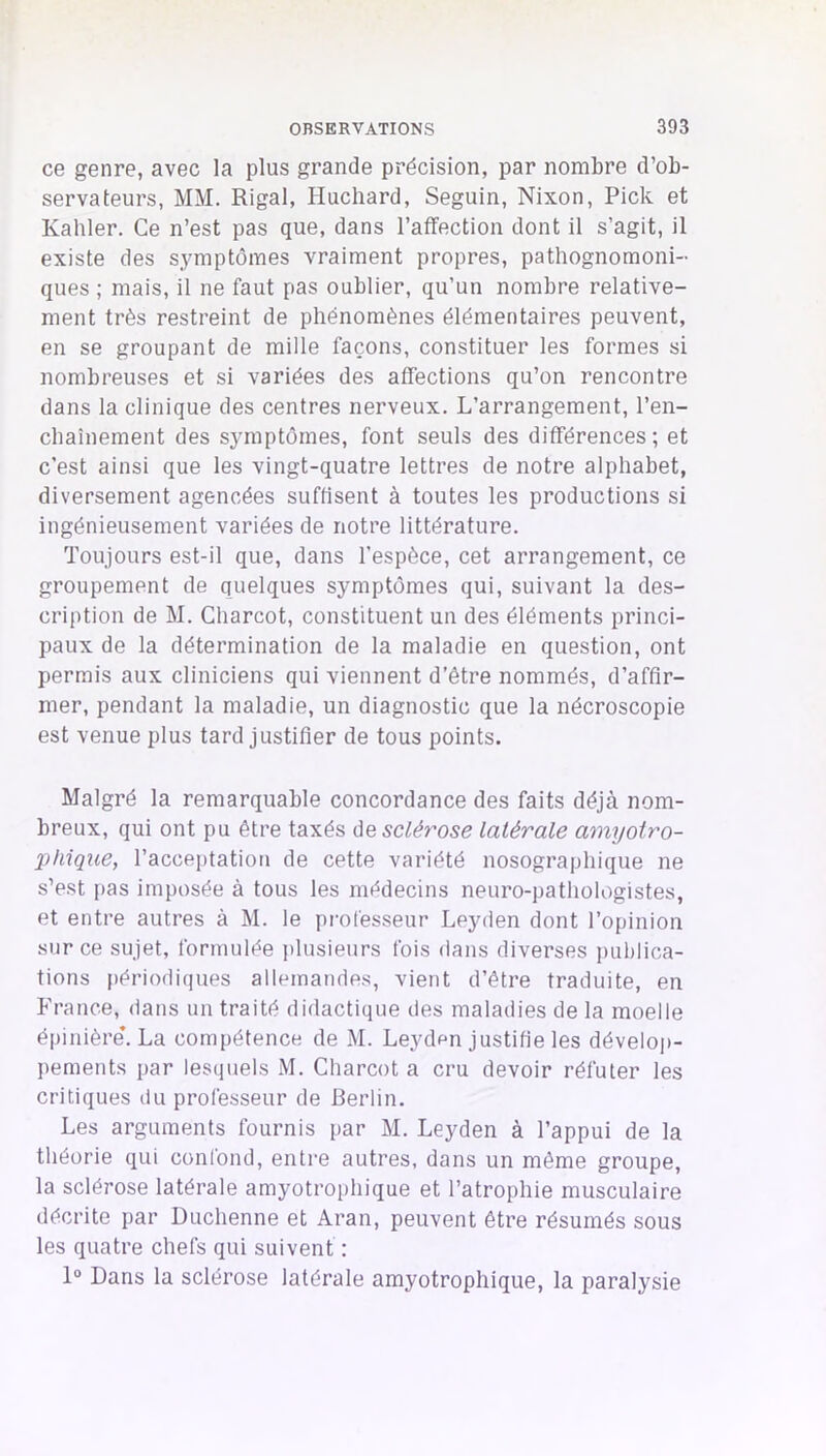 ce genre, avec la plus grande précision, par nombre d’ob- servateurs, MM. Rigal, Huchard, Seguin, Nixon, Pick et Kahler. Ce n’est pas que, dans l’afifection dont il s’agit, il existe des symptômes vraiment propres, pathognomoni- ques ; mais, il ne faut pas oublier, qu’un nombre relative- ment très restreint de phénomènes élémentaires peuvent, en se groupant de mille façons, constituer les formes si nombreuses et si variées des affections qu’on rencontre dans la clinique des centres nerveux. L’arrangement, l’en- cbaînement des symptômes, font seuls des différences ; et c’est ainsi que les vingt-quatre lettres de notre alphabet, diversement agencées suffisent à toutes les productions si ingénieusement variées de notre littérature. Toujours est-il que, dans l’espèce, cet arrangement, ce groupement de quelques symptômes qui, suivant la des- cription de M. Charcot, constituent un des éléments princi- paux de la détermination de la maladie en question, ont permis aux cliniciens qui viennent d’être nommés, d’affir- mer, pendant la maladie, un diagnostic que la nécroscopie est venue plus tard justifier de tous points. Malgré la remarquable concordance des faits déjà nom- breux, qui ont pu être taxés àe sclérose latérale amyotro- phique, l’acceptation de cette variété nosographique ne s’est pas imposée à tous les médecins neuro-pathologistes, et entre autres à M. le professeur Leyden dont l’opinion sur ce sujet, formulée plusieurs fois dans diverses i)ublica- tions périodiques allemandes, vient d’être traduite, en France, dans un traité didactique des maladies de la moelle épinière*. La compétence de M. Leyden justifie les déveloj)- pements par lesquels M. Charcot a cru devoir réfuter les critiques du professeur de Berlin. Les arguments fournis par M. Leyden à l’appui de la théorie qui confond, entre autres, dans un même groupe, la sclérose latérale amyotrophique et l’atrophie musculaire décrite par Duchenne et Aran, peuvent être résumés sous les quatre chefs qui suivent : 1° Dans la sclérose latérale amyotrophique, la paralysie