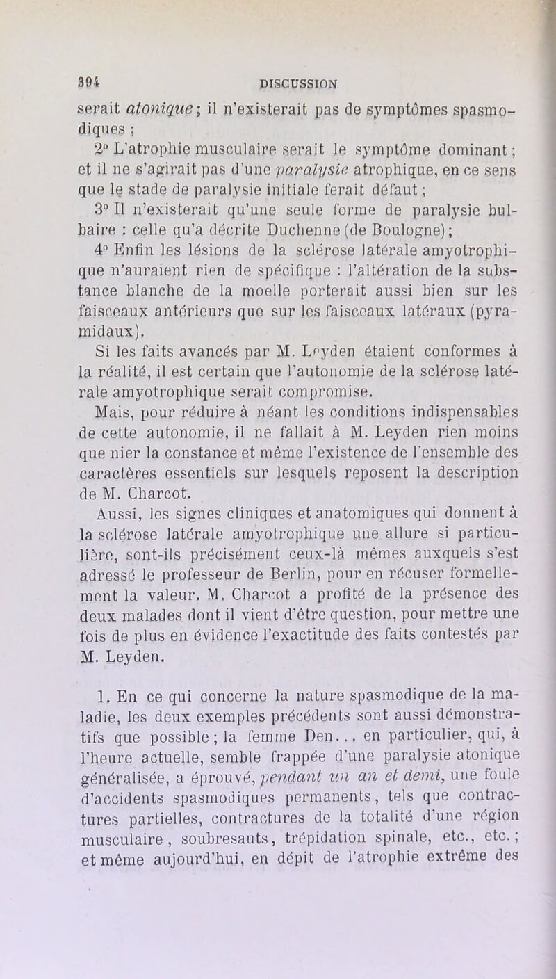 serait aionîque; il n’existerait pas de symptômes spasmo- diques ; 2“ L’atrophie musculaire serait le symptôme dominant; et il ne s’agirait pas d’une paralysie, atrophique, en ce sens que le stade de paralysie initiale ferait défaut ; 3“ Il n’existerait qu’une seule forme de paralysie bul- baire ; celle qu’a décrite Duchenne(de Boulogne); 4“ Enfin les lésions de la sclérose latérale amyotrophi- que n’auraient rien de spécifique ; l’altération de la subs- tance blanche de la moelle porterait aussi bien sur les faisceaux antérieurs que sur les faisceaux latéraux (pyra- midaux). Si les faits avancés par M. L<‘’yden étaient conformes à la réalité, il est certain que l’autonomie de la sclérose laté- rale amyotrophique serait compromise. Mais, pour réduire à néant les conditions indispensables de cette autonomie, il ne fallait à M. Leyden rien moins que nier la constance et même l’existence de l'ensemble des caractères essentiels sur lesquels reposent la description de M. Charcot. Aussi, les signes cliniques et anatomiques qui donnent à la sclérose latérale amyotrophique une allure si particu- lière, sont-ils précisément ceux-là mêmes auxquels s’est adressé le professeur de Berlin, pour en récuser formelle- ment la valeur. M. Charcot a profité de la présence des deux malades dont il vient d’être question, pour mettre une fois de plus en évidence l’exactitude des faits contestés par M. Leyden, 1. En ce qui concerne la nature spasmodique de la ma- ladie, les deux exemples précédents sont aussi démonstra- tifs que possible ; la femme Den... en particulier, qui, à l’heure actuelle, semble frappée d'une paralysie atonique généralisée, a éprouvé, pendant un an et demi, une foule d’accidents spasmodiques permanents, tels que contrac- tures partielles, contractures de la totalité d’une région musculaire, soubresauts, trépidation spinale, etc., etc.; et même aujourd’hui, en dépit de l’atrophie extrême des
