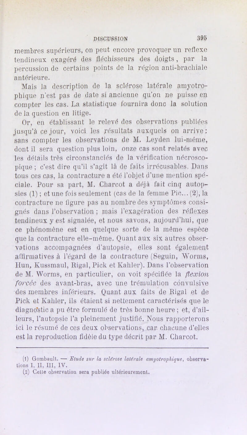 membres supérieurs, ou peut encore provoquer un reflexe tendineux exagéré des fléchisseurs des doigts , par la percussion de certains points de la région anti-brachiale antérieure. Mais la description de la sclérose latérale amyotro- phique n’est pas de date si ancienne qu’on ne puisse en comjiter les cas. La statistique fournira donc la solution de la question en litige. Or, en établissant le relevé des observations publiées jusqu’à ce jour, voici les résultats auxquels on arrive: sans compter les observations de M, Leyden lui-même, dont il sera question plus loin, onze cas sont relatés avec les détails très circonstanciés de la vérification nécrosco- pique ; c'est dire qu’il s’agit là de faits irrécusables. Dans tous ces cas, la contracture a été l’objet d’une mention spé- ciale. Pour sa part, M. Charcot a déjà fait cinq autoj)- sies (1) ; et une fois seulement (cas de la femme Pic... (2), la contractui'e ne figure ])as au nombre des symptômes consi- gnés dans l’observation ; mais l’exagération des réflexes tendineux y est signalée, et nous savons, aujourd’hui, que ce phénomène est en quelque sorte de la môme espèce que la contracture elle-même. Quant aux six autres obser- vations accompagnées d’autopsie, elles sont également affirmatives à l’égard de la contracture (Seguin, Worms, Ilun, Kussmaul, Rigal, Pick et Kahler). Dans l’observation de M. Worms, en particulier, on voit spécifiée la flexion forcée des avant-bras, avec une trémulation convulsive des membres inférieurs. Quant aux faits de Rigal et de Pick et Kahler, ils étaient si nettement caractérisés que le diagno’stic a pu être formulé de très bonne heure ; et, d’ail- leurs, l’autopsie l’a pleinement justifié. Nous rapporterons ici le résumé de ces deux observations, car. chacune d’elles est la reproduction fidèle du type décrit par M. Charcot. (1) GombauU. — Etude sur la sclérose latérale amyotrophique, observa- tions 1, II, III, IV. (2) Cette observation sera publiée ultérieurement.