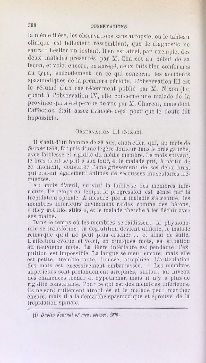la môme thèse, les observations sans autopsie, où le tableau clinique est tellement ressemblant, que le diagnostic ne saurait hésiter un instant. Il en est ainsi, par exemple, des deux malades présentés par M. Charcot au début de sa leçon, et voici encore, en abrégé, deux faits bien conformes au type, spécialement en ce qui concerne les accidents spasmodiques de la première période. L’observation III est le résumé d’un cas récemment publié par M. Nixon (I); quant â l’observation IV, elle concerne une malade de la province qui a été perdue de vue par M. Charcot, mais dont l’afFection était assez avancée déjà, pour que le doute fût impossiblei Observation III iNixon). Il s’agit d’un homme de 39 ans, charretier, qui, au mois de fé'CTier \ 878, fut pris d’une légère douleur dans le bras gauche, avec faiblesse et rigidité du même membre. Le mois suivant, le bras droit se prit à son tour, et le malade put, à partir de ce moment, constater l’amaigrissement de ses deux bras, qui étaient également animés de secousses musculaires fré- quentes. Au mois d’avril, survint la faiblesse des membres infé- rieurs. De temps en temps, la progression est gênée par la trépidation spinale. A mesure que la maladie s’accentue, les membres inférieurs deviennent raides comme des bâtons, O they got like stiks », et le malade cherche à les fléchir avec ses mains. Dans le temps où les membres se raidissent, la physiono- mie se trausforme ; la déglutition devient difficile, le malade remarque qu’il ne peut plus cracher... et ainsi de suite. L’affection évolue, et voici, en quelques mots, sa situation aü neuvième mois. La lèvre inférieure est pendante ; l’ex- puition est impossible. La langue se ment encore, mais elle est petite, tremblottante, froncée, atrophiée. L’articulation des mots est excessivement embarrassée. — Les membres supérieurs sont profondément atrophiés, surtout au niveau des éminences thénar et hypothénar, mais il n’y a plus de rigidité constatable. Pour ce qui est des membres inférieurs, ils ne sont nullement atrophiés et le malade peut marcher encore, mais il a la démarche spasmodique et éprouve de la trépidation spinale. (l) Dublin Journal of med, science, 1879.