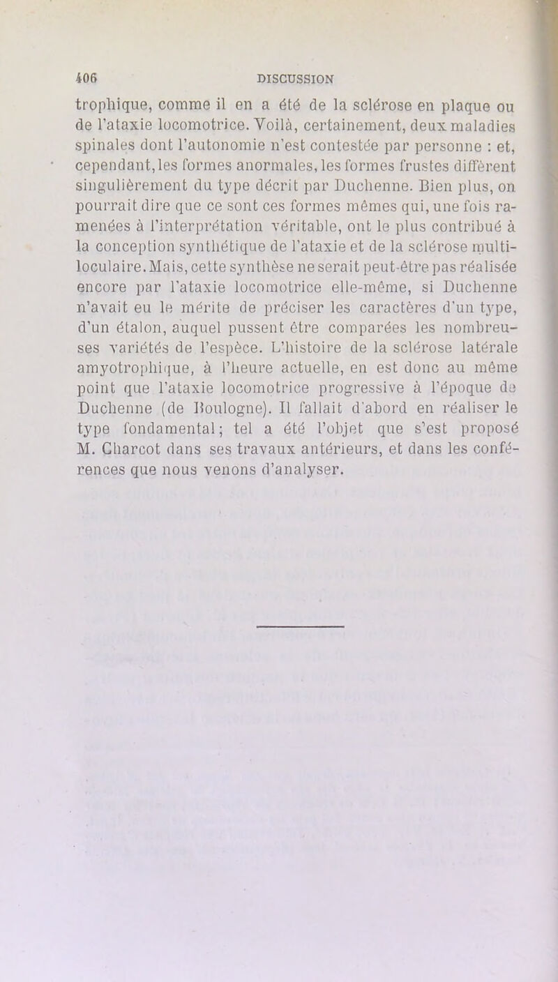 trophique, comme il en a été de la sclérose en plaque ou de l’ataxie locomotrice. Voilà, certainement, deux maladies spinales dont l’autonomie n’est contestée par personne : et, cependant, les formes anormales, les formes frustes diffèrent singulièrement du type décrit par Duchenne. Bien plus, on pourrait dire que ce sont ces formes mêmes qui, une fois ra- menées à l’interprétation véritable, ont le plus contribué à la conception synthétique de l’ataxie et de la sclérose rnulti- loculaire. Mais, celte synthèse ne serait peut-être pas réalisée encore par l’ataxie locomotrice elle-même, si Duchenne n’avait eu le mérite de préciser les caractères d’un type, d’un étalon, auquel pussent être comparées les nombreu- ses variétés de l’espèce. L’histoire de la sclérose latérale amyotrophi(]ue, à l’heure actuelle, en est donc au même point que l’ataxie locomotrice progressive à l’époque de Duchenne (de Boulogne). Il fallait d’abord en réaliser le type fondamental ; tel a été l’objet que s’est proposé M. Charcot dans ses travaux antérieurs, et dans les confé- rences que nous venons d’analyser.