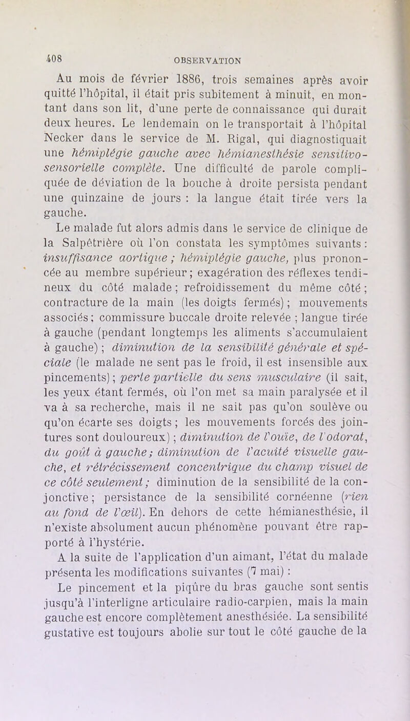 Au mois de février 1886, trois semaines après avoir quitté riiôpital, il était pris subitement à minuit, en mon- tant dans son lit, d'une perte de connaissance qui durait deux heures. Le lendemain on le transportait à l’hôpital Necker dans le service de M. Rigal, qui diagnostiquait une hémiplégie gauche avec hémianesthésie sensitive- sensorielle complète. Une difficulté de parole compli- quée de déviation de la bouche à droite persista pendant une quinzaine de jours ; la langue était tirée vers la gauche. Le malade fut alors admis dans le service de clinique de la Salpêtrière où l’on constata les symptômes suivants : insuffisance aortique ; hémiplégie gauche, plus pronon- cée au membre supérieur; exagération des réflexes tendi- neux du côté malade ; refroidissement du même côté ; contracture de la main (les doigts fermés) ; mouvements associés: commissure buccale droite relevée ; langue tirée à gauche (pendant longtemps les aliments s’accumulaient à gauche) ; diminution de la sensibilité générale et spé- ciale (le malade ne sent pas le froid, il est insensible aux pincements) ; perte partielle du sens musculaire (il sait, les yeux étant fermés, où l’on met sa main paralysée et il va à sa recherche, mais il ne sait pas qu’on soulève ou qu’on écarte ses doigts; les mouvements forcés des join- tures sont douloureux) ; diminution de Vouie, de l'odorat, du goût à gauche; diminution de Vacuité visuelle gau- che, et rétrécissement concentrique du champ visuel de ce côté seulement; diminution de la sensibilité de la con- jonctive; persistance de la sensibilité cornéenne {rien au fond de l'œil). En dehors de cette hémianesthésie, il n’existe absolument aucun phénomène pouvant être rap- porté à l’hystérie. A la suite de l’application d’un aimant, l’état du malade présenta les modifications suivantes (7 mai) : Le pincement et la piqûre du bras gauche sont sentis jusqu’à l’interligne articulaire radio-carpien, mais la main gauche est encore complètement anesthésiée. La sensibilité gustative est toujours abolie sur tout le côté gauche de la