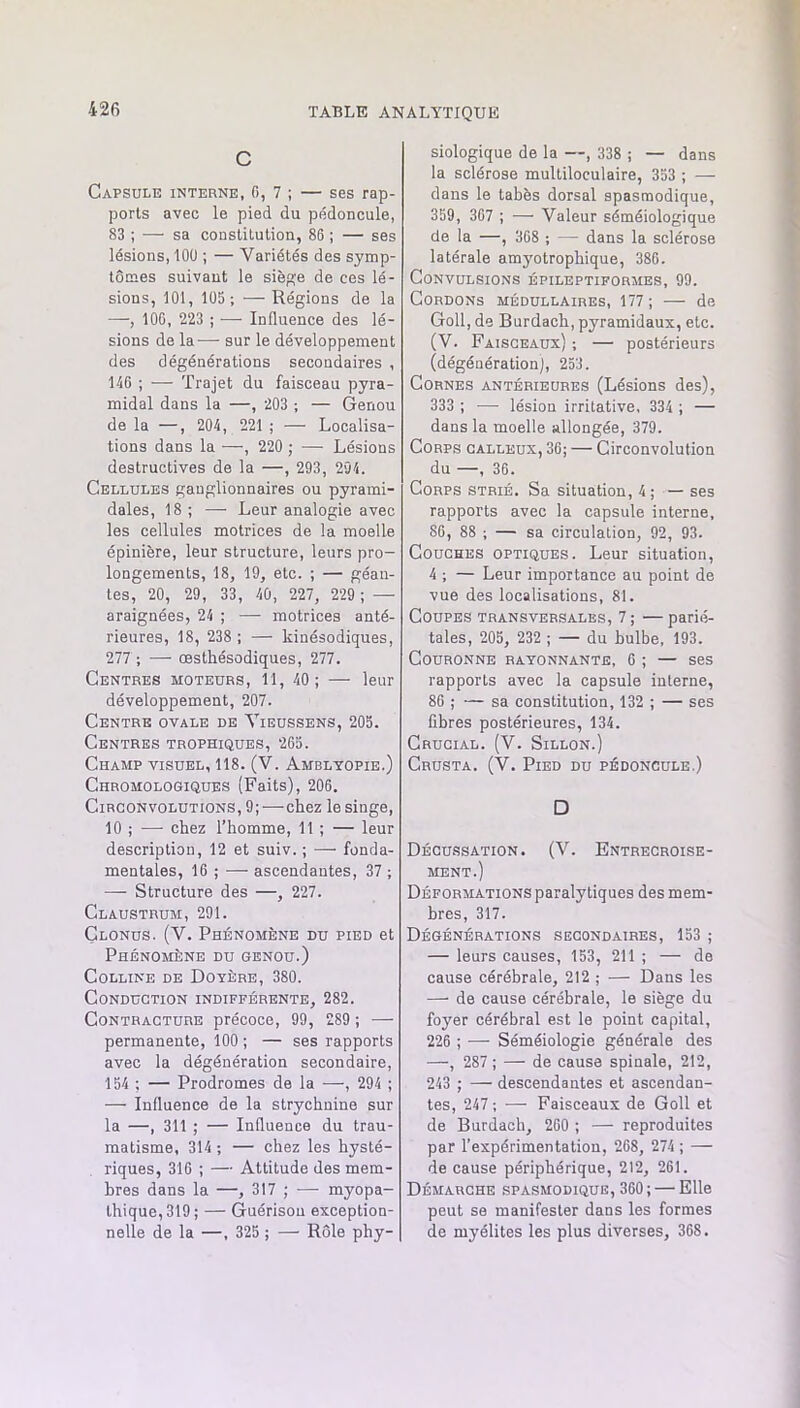 c Capsule interne, 0, 7 ; — ses rap- ports avec le pied du pédoncule, 83 ; — sa constitution, 86 ; — ses lésions, lOU ; — Variétés des symp- tômes suivant le sièfçe de ces lé- sions, 101, 105; —Régions de la —-, 106, 223 ; — Influence des lé- sions de la-— sur le développement des dégénérations secondaires , 146 ; — Trajet du faisceau pyra- midal dans la —, 203 ; — Genou de la —, 204, 221 ; — Localisa- tions dans la —, 220 ; — Lésions destructives de la —, 293, 294. Cellules ganglionnaires ou pyrami- dales, 18 ; — Leur analogie avec les cellules motrices de la moelle épinière, leur structure, leurs pro- longements, 18, 19, etc. ; — géan- tes, 20, 29, 33, 40, 227, 229 ; — araignées, 24 ; —• motrices anté- rieures, 18, 238 ; — kinésodiques, 277 ; — œsthésodiques, 277. Centres moteurs, 11, 40; — leur développement, 207. Centre ovale de Yieussens, 205. Centres trophiques, 265. Champ visuel, 118. (V. Ambltopie.) Chromologiques (Faits), 206. Circonvolutions, 9;—chez le singe, 10 ; —• chez l’homme, 11 ; — leur description, 12 et suiv. ; — fonda- mentales, 16 ; — ascendantes, 37 ; — Structure des —, 227. Claustrum, 291. Clonus. (V. Phénomène du pied et Phénomène du genou.) Colline de Doyère, 380. Conduction indifférente, 282. Contracture précoce, 99, 289 ; — permanente, 100 ; — ses rapports avec la dégénération secondaire, 154 ; — Prodromes de la —, 294 ; — Influence de la strychnine sur la —, 311 ; — Influence du trau- matisme, 314; — chez les hysté- riques, 316 ; — Attitude des mem- bres dans la —, 317 ; ^—■ myopa- thique,319; — Guérison exception- nelle de la —, 325 ; — Rôle phy- siologique de la —, 338 ; — dans la sclérose multiloculaire, 353 ; — dans le tabès dorsal spasmodique, 359, 367 ; — Valeur séméiologique de la —, 368 ; — dans la sclérose latérale amyotrophique, 386. Convulsions épileptiformes, 99. Cordons médullaires, 177; — de Goll, de Burdach, pyramidaux, etc. (V. Faisceaux) ; — postérieurs (dégénération), 253. Cornes antérieures (Lésions des), 333 ; — lésion irritative, 334 ; — dans la moelle allongée, 379. Corps calleux, 36; — Circonvolution du —, 36. Corps strié. Sa situation, 4; — ses rapports avec la capsule interne, 86, 88 ; — sa circulation, 92, 93. Couches optiques. Leur situation, 4 ; — Leur importance au point de vue des localisations, 81. Coupes transversales, 7 ; — parié- tales, 205, 232 ; — du bulbe, 193. Couronne rayonnante, 6 ; — ses rapports avec la capsule interne, 86 ; — sa constitution, 132 ; — ses fibres postérieures, 134. Crucial. (V. Sillon.) Crusta. (V. Pied du pédoncule.) D Décussation. (V. Entrecroise- ment.) Déformations paralytiques des mem- bres, 317. Dégénérations secondaires, 153 ; — leurs causes, 153, 211 ; — de cause cérébrale, 212 ; — Dans les — de cause cérébrale, le siège du foyer cérébral est le point capital, 226 ; —■ Séméiologie générale des —, 287 ; — de causa spinale, 212, 243 ; — descendantes et ascendan- tes, 247 ; — Faisceaux de Goll et de Burdach, 260 ; — reproduites par l’expérimentation, 268, 274 ; — de cause périphérique, 212, 261. Démarche spasmodique, 360; — Elle peut se manifester dans les formes de myélites les plus diverses, 368.