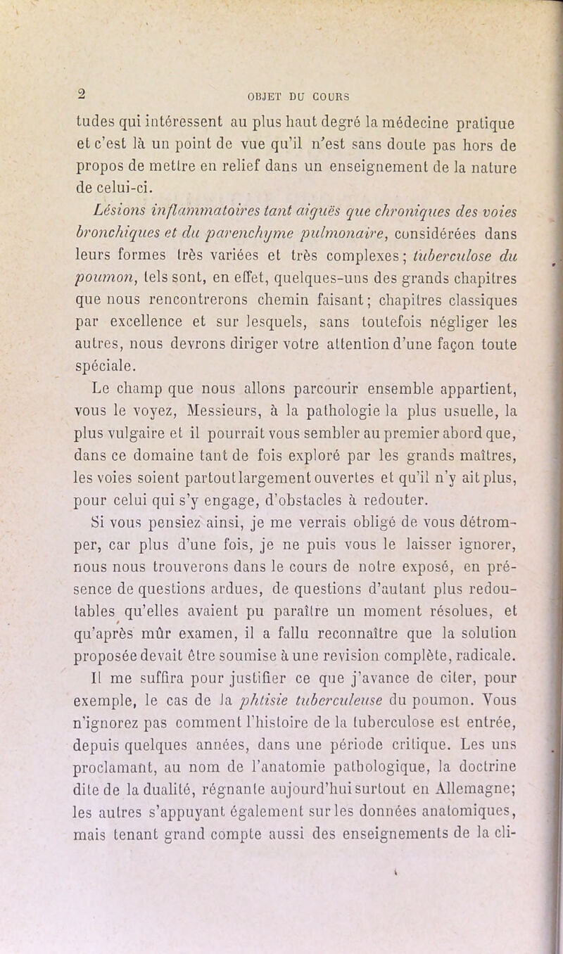 ^ OBJET DQ COURS tudes qui intéressent au plus haut degré la médecine pratique et c’est là un point de vue qu’il n'est sans doute pas hors de propos de mettre en relief dans un enseignement de la nature de celui-ci. Lésions inflammatoires tant aiguës que chroniques des voies bronchiques et du joarenchyme pulmonaire, considérées dans leurs formes très variées et très complexes; tuberculose du poumon, tels sont, en effet, quelques-uns des grands chapitres que nous rencontrerons chemin faisant; chapitres classiques par excellence et sur lesquels, sans toutefois négliger les autres, nous devrons diriger votre attention d’une façon toute spéciale. Le champ que nous allons parcourir ensemble appartient, vous le voyez. Messieurs, à la pathologie la plus usuelle, la plus vulgaire et il pourrait vous sembler au premier abord que, dans ce domaine tant de fois exploré par les grands maîtres, les voies soient partout largement ouvertes et qu’il n’y ait plus, pour celui qui s’y engage, d’obstacles à redouter. Si vous pensiez ainsi, je me verrais obligé de vous détrom- per, car plus d’une fois, je ne puis vous le laisser ignorer, nous nous trouverons dans le cours de notre exposé, en pré- sence de questions ardues, de questions d’autant plus redou- tables qu’elles avaient pu paraître un moment résolues, et qu’après mûr examen, il a fallu reconnaître que la solution proposée devait être soumise aune révision complète, radicale. Il me suffira pour justifier ce que j’avance de citer, pour exemple, le cas de la phtisie tuberculeuse du poumon. Vous n’ignorez pas comment l’histoire de la tuberculose est entrée, depuis quelques années, dans une période critique. Les uns proclamant, au nom de l’anatomie pathologique, la doctrine dite de la dualité, régnante aujourd’hui surtout en Allemagne; les autres s’appuyant également sur les données anatomiques, mais tenant grand compte aussi des enseignements de la cli-