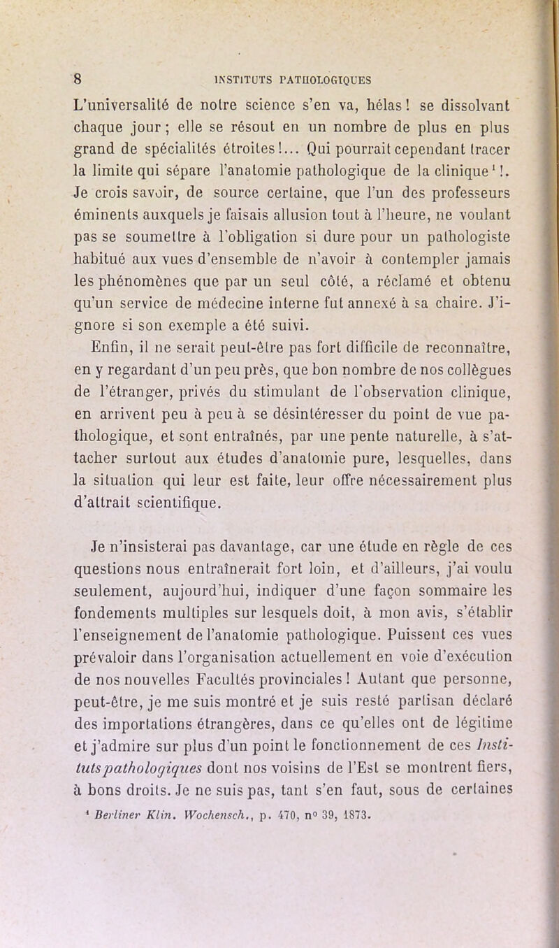 L’universalilé de noire science s’en va, hélas ! se dissolvant chaque jour ; elle se résout en un nombre de plus en plus grand de spécialités étroites!... Qui pourrait cependant tracer la limite qui sépare l’anatomie pathologique de la clinique ' I. Je crois savoir, de source certaine, que l’un des professeurs éminents auxquels je faisais allusion tout à l’heure, ne voulant pas se soumettre à l’obligation si dure pour un pathologiste habitué aux vues d’ensemble de n’avoir à contempler jamais les phénomènes que par un seul côté, a réclamé et obtenu qu’un service de médecine interne fut annexé à sa chaire. J’i- gnore si son exemple a été suivi. Enfin, il ne serait peut-être pas fort difficile de reconnaître, en y regardant d’un peu près, que bon nombre de nos collègues de l’étranger, privés du stimulant de l’observation clinique, en arrivent peu à peu à se désintéresser du point de vue pa- thologique, et sont entraînés, par une pente naturelle, à s’at- tacher surtout aux études d’anatomie pure, lesquelles, dans la situation qui leur est faite, leur offre nécessairement plus d’attrait scientifique. Je n’insisterai pas davantage, car une étude en règle de ces questions nous entraînerait fort loin, et d’ailleurs, j’ai voulu seulement, aujourd’hui, indiquer d’une façon sommaire les fondements multiples sur lesquels doit, à mon avis, s’établir l’enseignement de l’anatomie pathologique. Puissent ces vues prévaloir dans l’organisation actuellement en voie d’exécution de nos nouvelles Facultés provinciales ! Autant que personne, peut-être, je me suis montré et je suis resté partisan déclaré des importations étrangères, dans ce qu’elles ont de légitime et j’admire sur plus d’un point le fonctionnement de ces Insti- tuts pathologiques dont nos voisins de l’Est se montrent fiers, à bons droits. Je ne suis pas, tant s’en faut, sous de certaines * Berliner Klin. Wochensch., p. 470, n® 39, 1873.