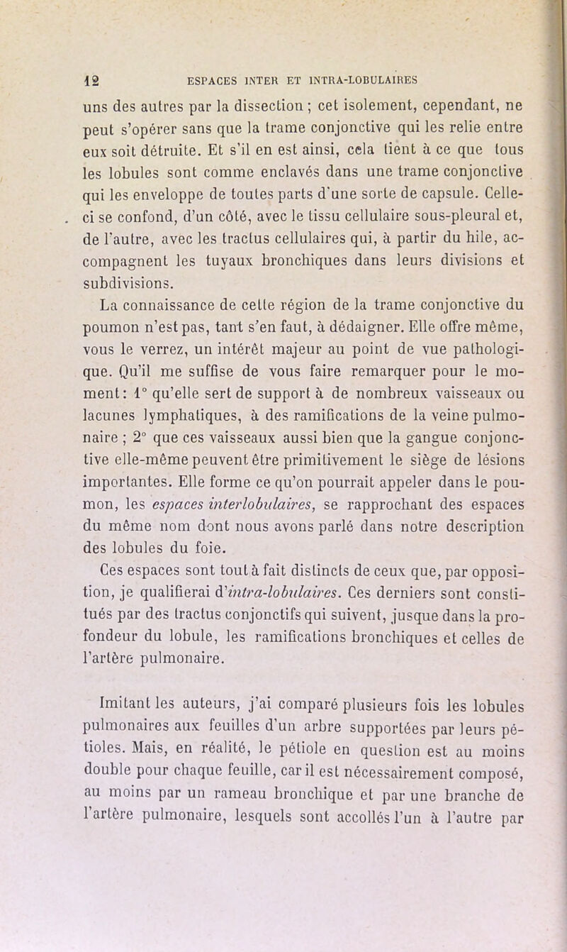 uns des autres par la dissection ; cet isolement, cependant, ne peut s’opérer sans que la trame conjonctive qui les relie entre eux soit détruite. Et s’il en est ainsi, cela tient à ce que tous les lobules sont comme enclavés dans une trame conjonctive qui les enveloppe de toutes parts d'une sorte de capsule. Celle- . ci se confond, d’un côté, avec le tissu cellulaire sous-pleural et, de l’autre, avec les tractus cellulaires qui, à partir du hile, ac- compagnent les tuyaux bronchiques dans leurs divisions et subdivisions. La connaissance de cette région de la trame conjonctive du poumon n’est pas, tant s’en faut, à dédaigner. Elle offre même, vous le verrez, un intérêt majeur au point de vue pathologi- que. Qu’il me suffise de vous faire remarquer pour le mo- ment: 1° qu’elle sert de support à de nombreux vaisseaux ou lacunes lymphatiques, à des ramifications de la veine pulmo- naire ; 2° que ces vaisseaux aussi bien que la gangue conjonc- tive elle-même peuvent être primitivement le siège de lésions importantes. Elle forme ce qu’on pourrait appeler dans le pou- mon, les espaces interlobulaires, se rapprochant des espaces du même nom dont nous avons parlé dans notre description des lobules du foie. Ces espaces sont tout à fait distincts de ceux que, par opposi- tion, je qualifierai ^intra-lohulaires. Ces derniers sont consti- tués par des tractus conjonctifs qui suivent, jusque dans la pro- fondeur du lobule, les ramifications bronchiques et celles de l’artère pulmonaire. Imitant les auteurs, j’ai comparé plusieurs fois les lobules pulmonaires aux feuilles d’un arbre supportées par leurs pé- tioles. Mais, en réalité, le pétiole en question est au moins double pour chaque feuille, car il est nécessairement composé, au moins par un rameau bronchique et par une branche de 1 artère pulmonaire, lesquels sont accollésl’un à l’autre par