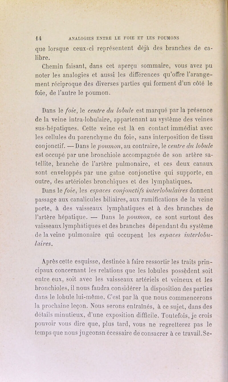 que lorsque ceux-ci représentent déjà des branches de ca- libre. Chemin faisant, dans cet aperçu sommaire, vous avez pu noter les analogies et aussi les différences qu’offre l’arange- ment réciproque des diverses parties qui forment d’un côté le foie, de l’autre le poumon. Dans le foie^ le centre du lobule est marqué par la présence de la veine intra-lobulaire, appartenant au système des veines sus-hépatiques. Cette veine est là en contact immédiat avec les cellules du parenchyme du foie, sans interposition de tissu conjonctif. —Dans le j)oumon, au contraire, le centre du lobule est occupé par une bronchiole accompagnée de son artère sa- tellite, branche de l’artère pulmonaire, et ces deux canaux sont enveloppés par une gaîne conjonctive qui supporte, en outre, des artérioles bronchiques et des lymphatiques. Dans le foie^ les espaces conjonctifs interlobulaires donnent passage aux canalicules biliaires, aux ramifications de la veine porte, à des vaisseaux lymphatiques et à des branches de l’artère hépatique. — Dans le poumon^ ce sont surtout des vaisseaux lymphatiques et des branches dépendant du système de la veine pulmonaire qui occupent les espaces interlobu- laires. Après cette esquisse, destinée à faire ressortir les traits prin- cipaux concernant les relations que les lobules possèdent soit entre eux, soit avec les vaisseaux artériels et veineux et les bronchioles, il nous faudra considérer la disposition des parties dans le lobule lui-même. C’est par là que nous commencerons la prochaine leçon. Nous serons entraînés, à ce sujet, dans des détails minutieux, d’une exposition difficile. Toutefois, je crois pouvoir vous dire que, plus tard, vous ne regretterez pas le temps que nous jugeonsn écessaire de consacrer à ce travail.Se-