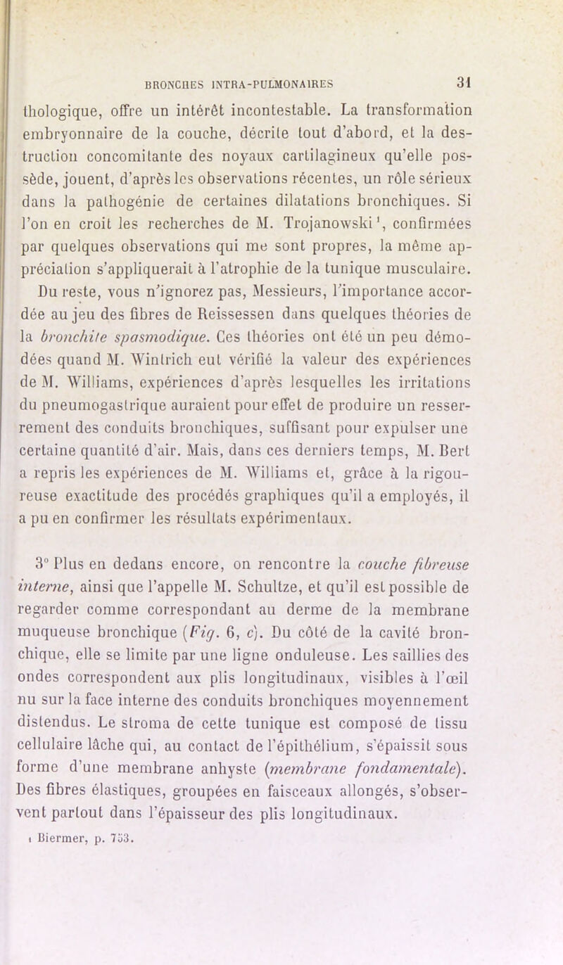 lliologique, offre un intérêt incontestable. La transformation embryonnaire de la couche, décrite tout d’abord, et la des- truction concomitante des noyaux cartilagineux qu’elle pos- sède, jouent, d’après les observations récentes, un rôle sérieux dans la pathogénie de certaines dilatations bronchiques. Si l’on en croit les recherches de M. Trojanowski', confirmées par quelques observations qui me sont propres, la même ap- préciation s’appliquerait à l’atrophie de la tunique musculaire. Du reste, vous nhgnorez pas. Messieurs, l’importance accor- dée au jeu des fibres de Reissessen dans quelques théories de la bronchite spasmodique. Ces théories ont été un peu démo- dées quand M. Wintrich eut vérifié la valeur des expériences de M. Williams, expériences d’après lesquelles les irritations du pneumogastrique auraient pour effet de produire un resser- rement des conduits bronchiques, suffisant pour expulser une certaine quantité d’air. Mais, dans ces derniers temps, M. Bert a repris les expériences de M. Williams et, grâce à la rigou- reuse exactitude des procédés graphiques qu’il a employés, il a pu en confirmer les résultats expérimentaux. 3° Plus en dedans encore, on rencontre la couche fibreuse interne, ainsi que l’appelle M. Schultze, et qu’il est possible de regarder comme correspondant au derme de la membrane muqueuse bronchique [Fiq. 6, c). Du côté de la cavité bron- chique, elle se limite par une ligne onduleuse. Les saillies des ondes correspondent aux plis longitudinaux, visibles à l’œil nu sur la face interne des conduits bronchiques moyennement distendus. Le stroma de cette tunique est composé de tissu cellulaire lâche qui, au contact de l’épithélium, s’épaissit sous forme d’une membrane anhyste [membrane fondamentale). Des fibres élastiques, groupées en faisceaux allongés, s’obser- vent partout dans l’épaisseur des plis longitudinaux. I Biermer, p. 7ü3.