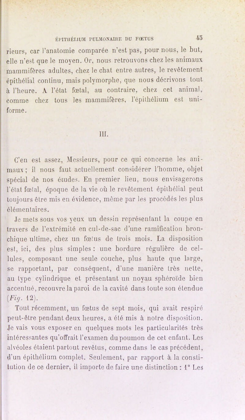 -45 rieurs, car l’analomie comparée n’est pas, pour nous, le but, elle n’est que le moyen. Or, nous retrouvons chez les animaux mammifères adultes, chez le chat entre autres, le revêtement épithélial continu, mais polymorphe, que nous décrivons tout à l’heure. A l’état fœtal, au contraire, chez cet animal, comme chez tous les mammifères, l’épithélium est uni- forme. III. C’en est assez. Messieurs, pour ce qui concerne les ani- maux ; il nous faut actuellement considérer l’homme, objet spécial de nos études. En premier lieu, nous envisagerons l’état fœlal, époque de la vie où le revêtement épithélial peut toujours être mis en évidence, môme par les procédés les plus élémentaires. .le mets sous vos yeux un dessin représentant la coupe en travers de l’extrémité en cul-de-sac d’une ramification bron- chique ultime, chez un fœlus de trois mois. La disposition est, ici, des jilus simples : une bordure régulière de cel- lules, composant une seule couche, plus haute que large, se rapportant, par conséquent, d’une manière très nette, au type cylindrique et présentant un noyau sphéroïde bien accentué, recouvre la paroi de la cavité dans toute son étendue [Fig. 12). Tout récemment, un fœtus de sept mois, qui avait respiré peut-être pendant deux heures, a été mis à notre disposition. .Je vais vous exposer en quelques mots les particularités très intéressantes qu’offrait l’examen du poumon de cet enfant. Les alvéoles étaient partout revêtus, comme dans le cas précédent, d’un épithélium complet. Seulement, par rapport à la consti- tution de ce dernier, il importe de faire une distinction : 1“ Les