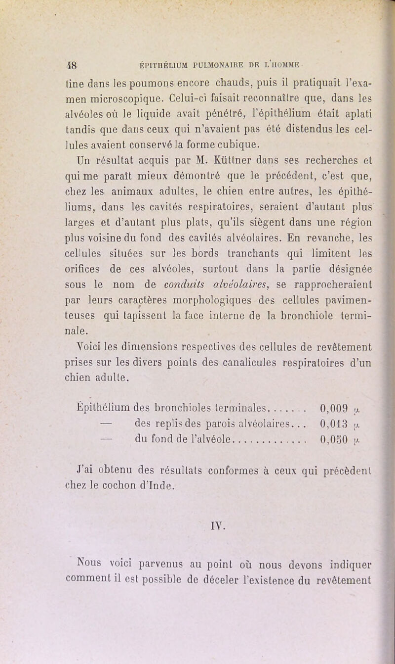 line dans les poumons encore chauds, puis il pratiquait l’exa- men microscopique. Celui-ci faisait reconnaîlre que, dans les alvéoles où le liquide avait pénétré, l’épithélium était aplati tandis que dans ceux qui n’avaient pas été distendus les cel- lules avaient conservé la forme cubique. Un résultat acquis par M. Küttner dans ses recherches et qui me paraît mieux démontré que le précédent, c’est que, chez les animaux adultes, le chien entre autres, les épithé- liums, dans les cavités respiratoires, seraient d’autant plus larges et d’autant plus plats, qu’ils siègent dans une région plus voisine du fond des cavités alvéolaires. En revanche, les cellules situées sur les bords tranchants qui limitent les orifices de ces alvéoles, surtout dans la partie désignée sous le nom de conduits alvéolaires, se rapprocheraient par leurs caractères morphologiques des cellules pavimen- teuses qui tapissent la face interne de la bronchiole termi- nale. Voici les dimensions respectives des cellules de revêtement prises sur les divers points des canalicules respiratoires d’un chien adulte. Épithélium des bronchioles terminales 0,009 <j. — des replis des parois alvéolaires... 0,013 y. — du fond de l’alvéole 0,0o0 y. J’ai obtenu des résultats conformes à ceux qui précèdent chez le cochon d’Inde. IV. Nous voici parvenus au point où nous devons indiquer comment il est possible de déceler l’existence du revêtement