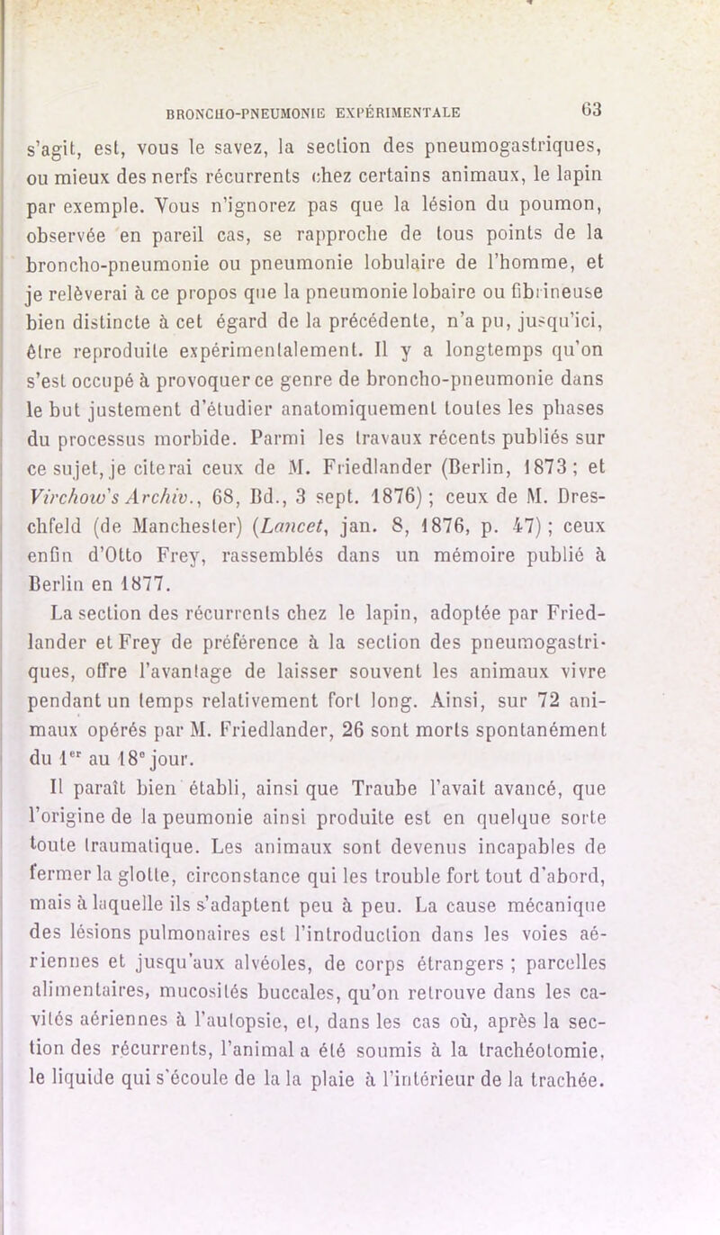 J BRONCHO-PNEUMONIE EXPÉRIMENTALE 03 s’agit, est, vous le savez, la section des pneumogastriques, ou mieux des nerfs récurrents chez certains animaux, le lapin par exemple. Vous n’ignorez pas que la lésion du poumon, observée 'en pareil cas, se rapproche de tous points de la broncho-pneumonie ou pneumonie lobulaire de l’homme, et je relèverai à ce propos que la pneumonie lobaire ou fibrineuse bien distincte à cet égard de la précédente, n’a pu, jusqu’ici, être reproduite expérimentalement. Il y a longtemps qu’on s’est occupé à provoquer ce genre de broncho-pneumonie dans le but justement d’étudier anatomiquement toutes les phases du processus morbide. Parmi les travaux récents publiés sur ce sujet, je citerai ceux de M. Friedlander (Berlin, 1873; et Virchoxo's Archiv.y 68, Bd., 3 sept. 1876); ceux de M. Dres- chfeld (de Manchester) {Lancet, jan. 8, 1876, p. 47); ceux enfin d’Otto Frey, rassemblés dans un mémoire publié à Berlin en 1877. La section des récurrents chez le lapin, adoptée par Fried- lander et Frey de préférence à la section des pneumogastri- ques, offre l’avantage de laisser souvent les animaux vivre pendant un temps relativement fort long. Ainsi, sur 72 ani- maux opérés par M. Friedlander, 26 sont morts spontanément du 1 au 18® jour. Il paraît bien établi, ainsique Traube l’avait avancé, que l’origine de la peumonie ainsi produite est en quelque sorte toute traumatique. Les animaux sont devenus incapables de fermer la glotte, circonstance qui les trouble fort tout d’abord, mais à laquelle ils s’adaptent peu à peu. La cause mécanique des lésions pulmonaires est l’introduction dans les voies aé- riennes et jusqu’aux alvéoles, de corps étrangers ; parcelles alimentaires, mucosités buccales, qu’on retrouve dans les ca- vités aériennes à l’autopsie, et, dans les cas où, après la sec- I tion des récurrents, l’animal a été soumis à la trachéotomie, le liquide qui s'écoule de la la plaie à, l’intérieur de la trachée.