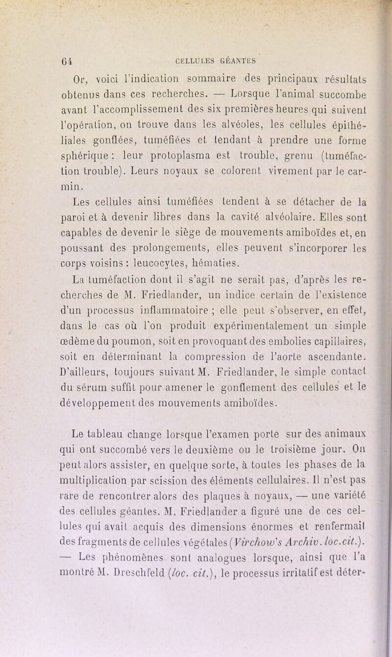 6i CELLULES GÉANTES Or, voici l’indication sommaire des principaux résultats obtenus dans ces recherches. — Lorsque l’animal succombe avant l’accomplissement des six premières heures qui suivent l’opération, on trouve dans les alvéoles, les cellules épilhé- liales gonflées, tuméfiées et tendant à prendre une forme sphérique : leur protoplasma est trouble, grenu (tuméfac- tion trouble). Leurs noyaux se colorent vivement par le car- min. Les cellules ainsi tuméfiées tendent à se détacher de la paroi et à devenir libres dans la cavité alvéolaire. Elles sont capables de devenir le siège de mouvements araiboïdes et, en poussant des prolongements, elles peuvent s’incorporer les corps voisins: leucocytes, hématies. La tuméfaction dont il s’agit ne serait pas, d'après les re- cherches de M. Friedlander, un indice certain de l’existence d’un processus inflammatoire ; elle peut s’observer, en effet, dans le cas où l’on produit expérimentalement un simple œdème du poumon, soit en provoquant des embolies capillaires, soit en déterminant la compression de l’aorte ascendante. D’ailleurs, toujours suivant M. Friedlander, le simple contact du sérum suffit pour amener le gonflement des cellules et le développement des mouvements amiboïdes. Le tableau change lorsque l’examen porte sur des animaux qui ont succombé vers le deuxième ou le troisième jour. On peut alors assister, en quelque sorte, à toutes les phases de la multiplication par scission des éléments cellulaires. Il n’est pas rare de rencontrer alors des plaques à noyaux, — une variété des cellules géantes. M. Friedlander a figuré une de ces cel- lules qui avait acquis des dimensions énormes et renfermait des fragments de cellules végétales ( Virchow's Archiv. loc.ciL). — Les phénomènes sont analogues lorsque, ainsi que l’a montré M. Dreschfeld {/oc. cit.), le processus irritatif est déter-