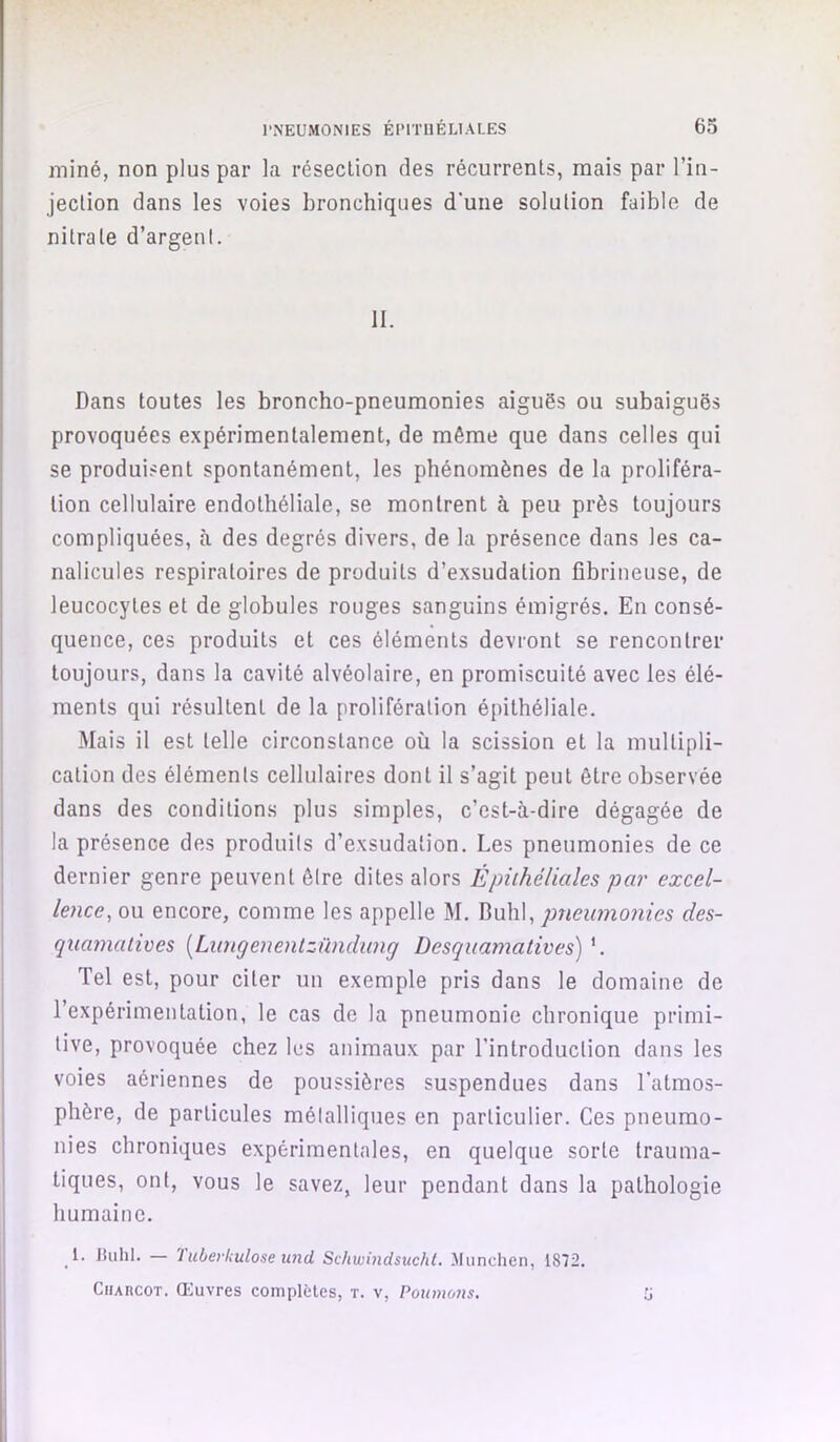 miné, non plus par la résection des récurrents, mais par l’in- jection dans les voies bronchiques d'une solution faible de nitrate d’argent. II. Dans toutes les broncho-pneumonies aiguës ou subaiguës provoquées expérimentalement, de même que dans celles qui se produisent spontanément, les phénomènes de la proliféra- tion cellulaire endothéliale, se montrent à peu près toujours compliquées, à des degrés divers, de la présence dans les ca- nalicules respiratoires de produits d’exsudation fibrineuse, de leucocytes et de globules rouges sanguins émigrés. En consé- quence, ces produits et ces éléments devront se rencontrer toujours, dans la cavité alvéolaire, en promiscuité avec les élé- ments qui résultent de la prolifération épithéliale. Mais il est telle circonstance où la scission et la multipli- cation des éléments cellulaires dont il s’agit peut être observée dans des conditions plus simples, c’est-à-dire dégagée de la présence des produits d’exsudation. Les pneumonies de ce dernier genre peuvent être dites alors Épithéliales par excel- lence, ou encore, comme les appelle M. Buhl, pneumonies des- quamatives [Limgenentzündung Desquamatives) '. Tel est, pour citer un exemple pris dans le domaine de l’expérimentation, le cas de la pneumonie chronique primi- tive, provoquée chez les animaux par l’introduction dans les voies aériennes de poussières suspendues dans l'atmos- phère, de particules métalliques en particulier. Ces pneumo- nies chroniques expérimentales, en quelque sorte trauma- tiques, ont, vous le savez, leur pendant dans la pathologie humaine. _1. Jtuhl. — '1 uberkulose und Schwindsuchi. München, 1872. Charcot. Œuvres complètes, t. v, Poumo7is, ü