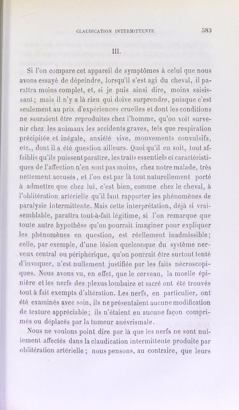 III. Si l’on compare cet appareil de symptômes à celui que nous avons essayé de dépeindre, lorsqu’il s’est agi du cheval, il pa- raîtra moins complet, et, si je puis ainsi dire, moins saisis- sant; mais il n’y a là rien qui doive surprendre, puisque c’est seulement au prix d’expériences cruelles et dont les conditions ne sauraient être reproduites chez l’homme, qu’on voit surve- nir chez les animaux les accidents graves, tels que respiration précipitée et inégale, anxiété vive, mouvements convulsifs, etc., dont il a été question ailleurs. Quoiqu’il en soit, tout af- faiblis qu’ils puissent paraître, les traits essentiels et caractéristi- ques de l’affection n’en sont pas moins, chez notre malade, très nettement accusés, et l’on est par là tout naturellement porté à admettre que chez lui, c’est bien, comme chez le cheval, à l’oblitération artérielle qu’il faut rapporter les phénomènes de paralysie intermittente. Mais cette interprétation, déjà si vrai- semblable, paraîtra tout-à-fait légitime, si l’on remarque que toute autre hypothèse qu’on pourrait imaginer pour expliquer les phénomènes en question, est réellement inadmissible; celle, par exemple, d’une lésion quelconque du système ner- veux central ou périphérique, qu’on pourrait être surtout tenté d’invoquer, n’est nullement justifiée par les faits nécroscopi- ques. Nous avons vu, en effet, que le cerveau, la moelle épi- nière et les nerfs des plexus lombaire et sacré ont été trouvés tout à fait exempts d’altération. Les nerfs, en particulier, ont été examinés avec soin, ils ne présentaient aucune modification de texture appréciable; ils n’étaient en aucune façon compri- més ou déplacés parla tumeur anévrisînale. Nous ne voulons point dire par là que les nerfs ne sont nul- lement affectés dans la claudication intermittente produite par oblitération artérielle ; nous pensons, au contraire, que leurs