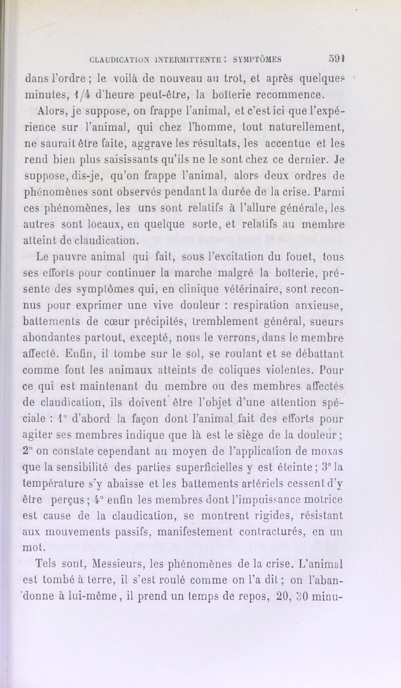 dans l’ordre ; le voilà de nouveau au trot, et après quelques minutes, 1/4 d’heure peut-être, la boiterie recommence. Alors, je suppose, on frappe l’animal, et c’est ici que l’expé- rience sur l’animal, qui chez l’homme, tout naturellement, ne saurait être faite, aggrave les résultats, les accentue et les rend bien plus saisissants qu’ils ne le sont chez ce dernier. Je suppose, dis-je, qu’on frappe l’animal, alors deux ordres de phénomènes sont observés pendant la durée de la crise. Parmi ces phénomènes, les uns sont relatifs à l’allure générale, les autres sont locaux, en quelque sorte, et relatifs au membre atteint de claudication. Le pauvre animal qui fait, sous l’excitation du fouet, tous ses efforts pour continuer la marche malgré la boiterie, pré- sente des symptômes qui, en clinique vétérinaire, sont recon- nus pour exprimer une vive douleur : respiration anxieuse, battements de cœur précipités, tremblement général, sueurs abondantes partout, excepté, nous le verrons, dans le membre affecté. Enfin, il tombe sur le sol, se roulant et se débattant comme font les animaux atteints de coliques violentes. Pour ce qui est maintenant du membre ou des membres affectés de claudication, ils doivent être l’objet d’une attention spé- ciale : 1° d’abord la façon dont l’animal fait des efforts pour agiter ses membres indique que là est le siège de la douleur; 2° on constate cependant au moyen de l’applicalion de moxas que la sensibilité des parties superficielles y est éteinte; 3® la température s’y abaisse et les battements artériels cessent d’y être perçus ; 4® enfin les membres dont l’impuissance motrice est cause de la claudication, se montrent rigides, résistant aux mouvements passifs, manifestement contracturés, en un mot. Tels sont. Messieurs, les phénomènes de la crise. L’animal est tombé à terre, il s’est roulé comme on l’a dit; on l’aban- donne à lui-même, il prend un temps de repos, 20, 30 minu-