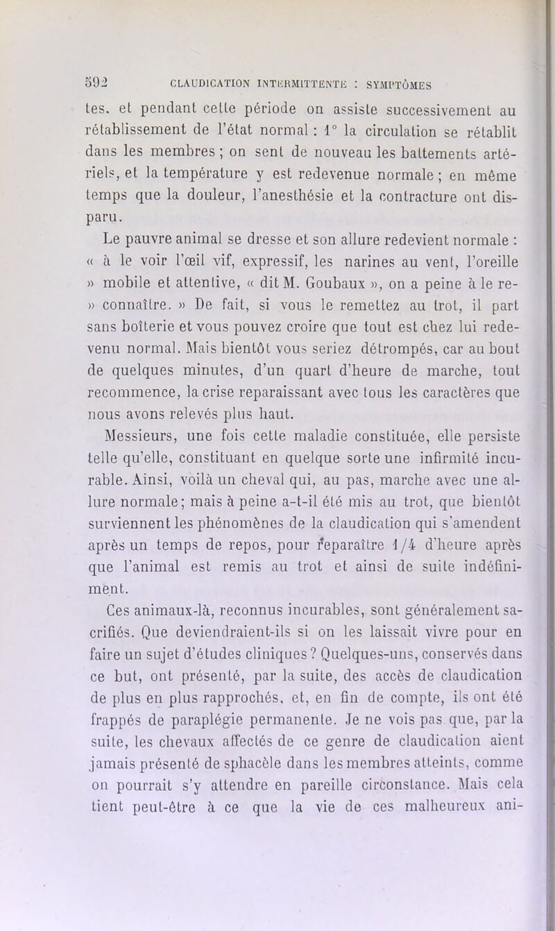 tes. et pendant cette période on assiste successivement au rétablissement de l’état normal : 1“ la circulation se rétablit dans les membres ; on sent de nouveau les battements arté- riels, et la température y est redevenue normale ; en même temps que la douleur, l’anesthésie et la contracture ont dis- paru. Le pauvre animal se dresse et son allure redevient normale : « à le voir l’œil vif, expressif, les narines au vent, l’oreille » mobile et attentive, « ditM. Goubaux », on a peine aie re- » connaître. » De fait, si vous le remettez au trot, il part sans boiterie et vous pouvez croire que tout est chez lui rede- venu normal. Mais bientôt vous seriez détrompés, car au bout de quelques minutes, d’un quart d’heure de marche, tout recommence, la crise reparaissant avec tous les caractères que nous avons relevés plus haut. Messieurs, une fois cette maladie constituée, elle persiste telle qu’elle, constituant en quelque sorte une infirmité incu- rable. Ainsi, voilà un cheval qui, au pas, marche avec une al- lure normale; mais à peine a-t-il été mis au trot, que bientôt surviennent les phénomènes de la claudication qui s’amendent après un temps de repos, pour reparaître 1 /4 d’heure après que l’animal est remis au trot et ainsi de suite indéfini- ment. Ces animaux-là, reconnus incurables, sont généralement sa- crifiés. Que deviendraient-ils si on les laissait vivre pour en faire un sujet d’études cliniques? Quelques-uns, conservés dans ce but, ont présenté, par la suite, des accès de claudication de plus en plus rapprochés, et, en fin de compte, ils ont été frappés de paraplégie permanente. Je ne vois pas que, par la suite, les chevaux affectés de ce genre de claudication aient jamais présenté de sphacèle dans les membres atteints, comme on pourrait s’y attendre en pareille circonstance. Mais cela tient peut-être à ce que la vie de ces malheureux ani-