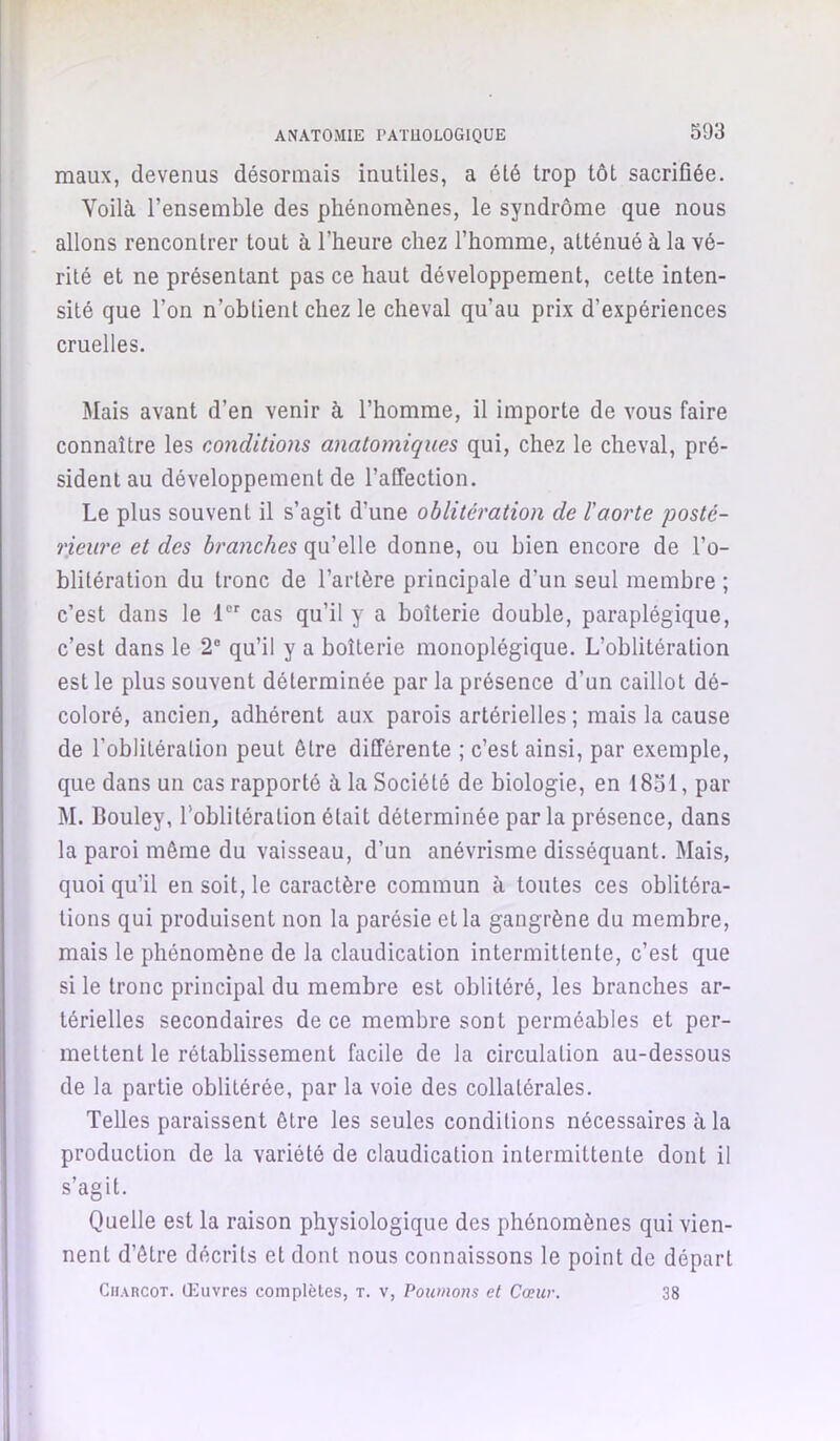 ANATOiMlE PATUOLOGIQUE maux, devenus désormais inutiles, a été trop tôt sacrifiée. Voilà l’ensemble des phénomènes, le syndrôme que nous allons rencontrer tout à l’heure chez l’homme, atténué à la vé- rité et ne présentant pas ce haut développement, cette inten- sité que l’on n’obtient chez le cheval qu’au prix d’expériences cruelles. Mais avant d’en venir à l’homme, il importe de vous faire connaître les conditions anatomiques qui, chez le cheval, pré- sident au développement de l’affection. Le plus souvent il s’agit d’une oblitération de l'aorte 'posté- rieure et des branches qu’elle donne, ou bien encore de l’o- blitération du tronc de l’artère principale d’un seul membre ; c’est dans le 1 cas qu’il y a boiterie double, paraplégique, c’est dans le 2® qu’il y a boiterie monoplégique. L’oblitération est le plus souvent déterminée par la présence d’un caillot dé- coloré, ancien, adhérent aux parois artérielles ; mais la cause de l’oblitération peut être différente ; c’est ainsi, par exemple, que dans un cas rapporté à la Société de biologie, en 18ol, par M. Bouley, l’oblitération était déterminée par la présence, dans la paroi même du vaisseau, d’un anévrisme disséquant. Mais, quoi qu’il en soit, le caractère commun à toutes ces oblitéra- tions qui produisent non la parésie et la gangrène du membre, mais le phénomène de la claudication intermittente, c’est que si le tronc principal du membre est oblitéré, les branches ar- térielles secondaires de ce membre sont perméables et per- mettent le rétablissement facile de la circulation au-dessous de la partie oblitérée, par la voie des collatérales. Telles paraissent être les seules conditions nécessaires à la production de la variété de claudication intermittente dont il s’agit. Quelle est la raison physiologique des phénomènes qui vien- nent d’être décrits et dont nous connaissons le point de départ Charcot. Giuvres complètes, t. v, Poumons et Cœur. 38