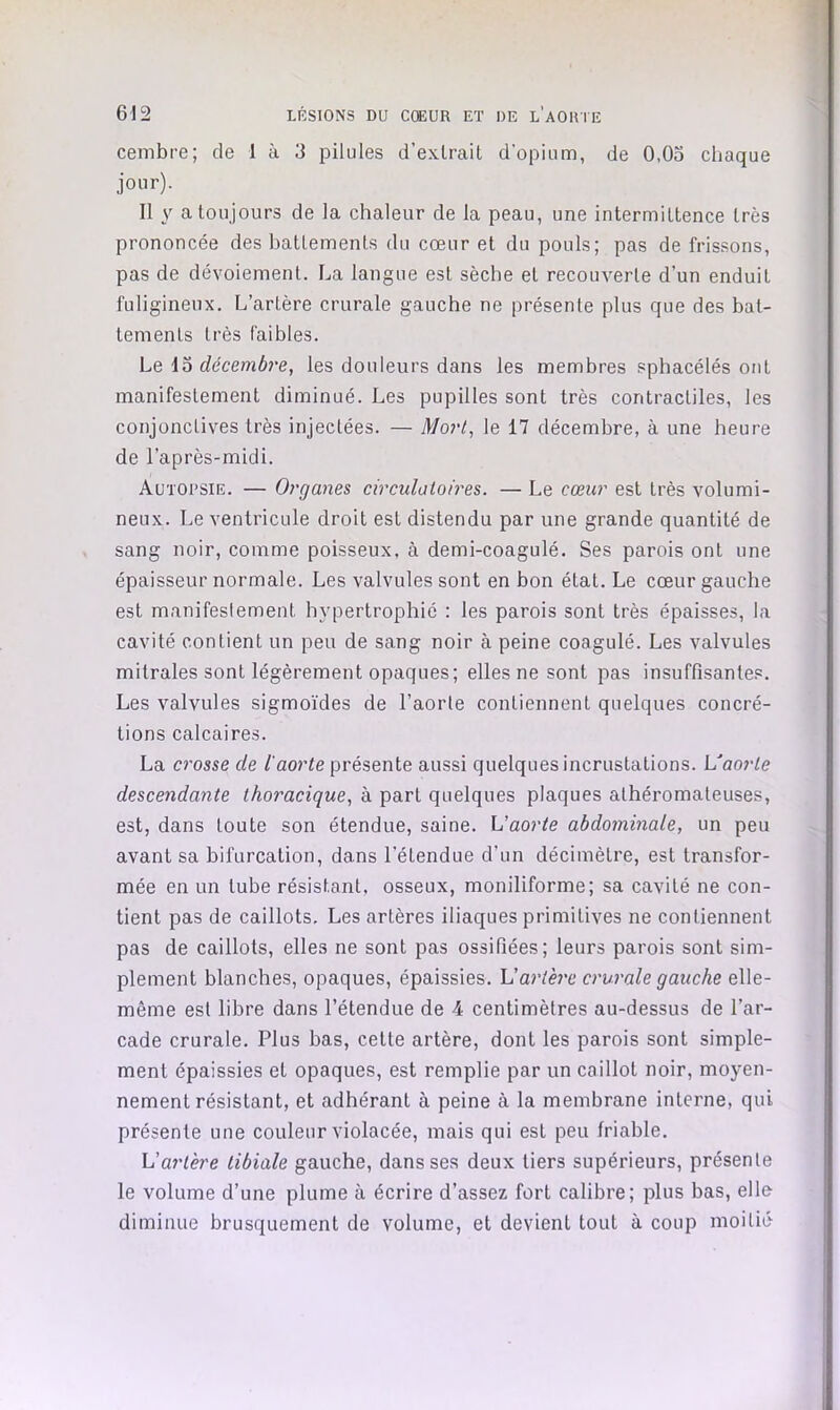 cembre; de 1 à 3 pilules d’extrait d’opium, de 0,03 chaque jour). Il y a toujours de la chaleur de la peau, une intermittence très prononcée des battements du cœur et du pouls; pas de frissons, pas de dévoiement. La langue est sèche et recouverte d’un enduit fuligineux. L’artère crurale gauche ne présente plus que des bat- tements très faibles. Le 13 décembre, les douleurs dans les membres sphacélés ont manifestement diminué. Les pupilles sont très contractiles, les conjonctives très injectées. — Mort, le 17 décembre, à une heure de l’après-midi. Autopsie. — Organes circulatoires. — Le cœur est très volumi- neux. Le ventricule droit est distendu par une grande quantité de sang noir, comme poisseux, à demi-coagulé. Ses parois ont une épaisseur normale. Les valvules sont en bon état. Le cœur gauche est manifeslement hypertrophié : les parois sont très épaisses, la cavité contient un peu de sang noir à peine coagulé. Les valvules mitrales sont légèrement opaques; elles ne sont pas insuffisantes. Les valvules sigmo’ides de l’aorte contiennent quelques concré- tions calcaires. La crosse de l'aorte présente aussi quelques incrustations. Vaorte descendante thoracique, à part quelques plaques athéromateuses, est, dans toute son étendue, saine, h'aorte abdominale, un peu avant sa bifurcation, dans l’étendue d’un décimètre, est transfor- mée en un tube résistant, osseux, moniliforme; sa cavité ne con- tient pas de caillots. Les artères iliaques primitives ne contiennent pas de caillots, elles ne sont pas ossifiées; leurs parois sont sim- plement blanches, opaques, épaissies. 1!artère crurale gauche elle- même est libre dans l’étendue de 4 centimètres au-dessus de l’ar- cade crurale. Plus bas, cette artère, dont les parois sont simple- ment épaissies et opaques, est remplie par un caillot noir, moyen- nement résistant, et adhérant à peine à la membrane interne, qui présente une couleur violacée, mais qui est peu friable. Vartère tibiale gauche, dans ses deux tiers supérieurs, présente le volume d’une plume à écrire d’assez fort calibre; plus bas, elle diminue brusquement de volume, et devient tout à coup moitié