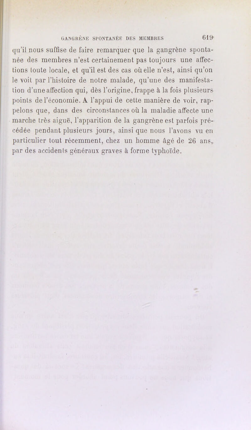 qu’il nous suffise de faire remarquer que la gangrène sponta- née des membres n’est certainement pas toujours une affec- tions toute locale, et qu’il est des cas où elle n’est, ainsi qu’on le voit par l’histoire de notre malade, qu’une des manifesta- tion d’une affection qui, dès l’origine, frappe à la fois plusieurs points de l’économie. A l’appui de cette manière de voir, rap- pelons que, dans des circonstances où la maladie affecte une marche très aiguë, l’apparition de la gangrène est parfois pré- cédée pendant plusieurs jours, ainsi que nous l’avons vu en particulier tout récemment, chez un homme âgé de 26 ans,, par des accidents généraux graves à forme typhoïde.