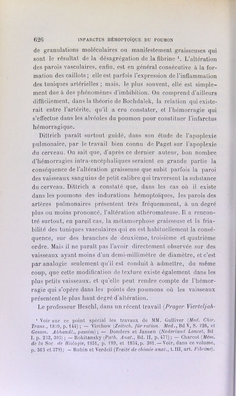 de granulations moléculaires ou manifestement graisseuses qui sont le résultat de la désagrégation de la fibrine L’altération des parois vasculaires, enfin, est en général consécutive à la for- mation des caillots; elle est parfois l’expression de l’inflammation des tuniques artérielles ; mais, le plus souvent, elle est simple- ment due à des phénomènes d’imbibition. On comprend d’ailleurs difficilement, dans la théorie de Bochdalek, la relation qui existe- rait entre l’artérite, qu’il a cru constater, et l’hémorragie qui s’effectue dans les alvéoles du poumon pour constituer l’infarctus hémorragique. Dittrich paraît surtout guidé, dans son étude de l’apoplexie pulmonaire, par le travail bien connu de Paget sur l’apoplexie du cerveau. On sait que, d’après ce dernier auteur, bon nombre d’hémorragies intra-encéphaliques seraient en grande partie la conséquence de l’altération graisseuse que subit parfois la paroi des vaisseaux sanguins de petit calibre qui traversent la substance du cerveau. Dittrich a constaté que, dans les cas où il existe dans les poumons des indurations hémoptoïques, les parois des artères pulmonaires présentent très fréquemment, à un degré plus ou moins prononcé, l’altération athéromateuse. Il a rencon- tré surtout, en pareil cas, la métamorphose graisseuse et la fria- bilité des tuniques vasculaires qui en est habituellement la consé- quence, sur des branches de deuxième, troisième et quatrième ordre. Mais il ne paraît pas l’avoir directement observée sur des vaisseaux ayant moins d’un demi-millimètre de diamètre, et c’est par analogie seulement qu’il est conduit à admettre, du même coup, que cette modification de texture existe également dans les plus petits vaisseaux, et qu’elle peut rendre compte de l’hémor- ragie qui s’opère dans les points des poumons où les vaisseaux présentent le plus haut degré d’altération. Le professeur Heschl, dans un récent travail {Prager Vierteljah- * Voir sur ce point spécial les travaux de jWM. Gulliver (Med. Chir. Trans., 18:^9, p. 144) ; — Virchow [Zeihch. Juri'ation. Med., lld V, S. 226, et Gesam. AbhandL, passim)-, — Donders et .lansen (Nederland Lancet, Bd I. p. 232, 3ÜS) ; — llokitansky [Pafli. Anat., Bd. II, p. 477) ; — Charcot (Mém. de la Soc. de liiolo;}ie, ISol, p. 189, et 1834,p. 301. — Voir, dans ce volume, p. 363 et 379); — Robin et Verdeil (Traité de chimie anat., I.III, art. Fibrine).