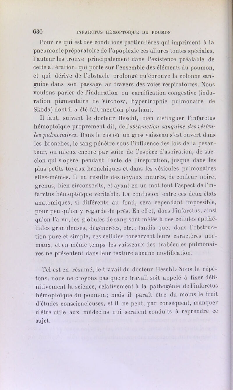 Pour ce qui est des conditions particulières qui impriment à la pneumonie préparatoire de l’apoplexie ces allures toutes spéciales, l’auteur les trouve principalement dans l’existence préalable de cette altération, qui porte sur l’ensemble des éléments du poumon, et qui dérive de l’obstacle prolongé qu’éprouve la colonne san- guine dans son passage au travers des voies respiratoires. Nous voulons parler de l’induration ou carnification congestive (indu- ration pigmentaire de Yirchow, hypertrophie pulmonaire de Skoda) dont il a été fait mention plus haut. Il faut, suivant le docteur Heschl, bien distinguer l’infarctus hémoptoïque proprement dit, Ae.\'obstruction sanguine des vésicu- les pulmonaires. Dans le cas où un gros vaisseau s'est ouvert dans les bronches, le sang pénètre sous l’influence des lois de la pesan- teur, ou mieux encore par suite de l’espèce d’aspiration, de suc- cion qui s’opère pendant l’acte de l'inspiration, jusque dans les plus petits tuyaux bronchiques et dans les vésicules pulmonaires elles-mêmes. Il en résulte des noyaux indurés, de couleur noire, grenus, bien circonscrits, et ayant en un mot tout l’aspect de l’in- farctus hémopto'ïque véritable. La confusion entre ces deux étals anatomiques, si différents au fond, sera cependant impossible, pour peu qu’on y regarde de près. En effet, dans l’infarctus, ainsi qu’on l’a vu, les globules de sang sont mêlés à des cellules épithé- liales granuleuses, dégénérées, etc. ; tandis que, dans l’obstruc- tion pure et simple, ces cellules conservent leurs caractères nor- maux, et en même temps les vaisseaux des trabécules pulmonai- res ne présentent dans leur texture aucune modification. Tel est en résumé, le travail du docteur Heschl. Nous le répé- tons, nous ne croyons pas que ce travail soit appelé à fixer défi- nitivement la science, relativement à la pathogénie de l’infarctus hémoptoïque du poumon; mais il paraît être du moins le fruit d’études consciencieuses, et il ne peut, par conséquent, manquer d’être utile aux médecins qui seraient conduits à reprendre ce sujet.